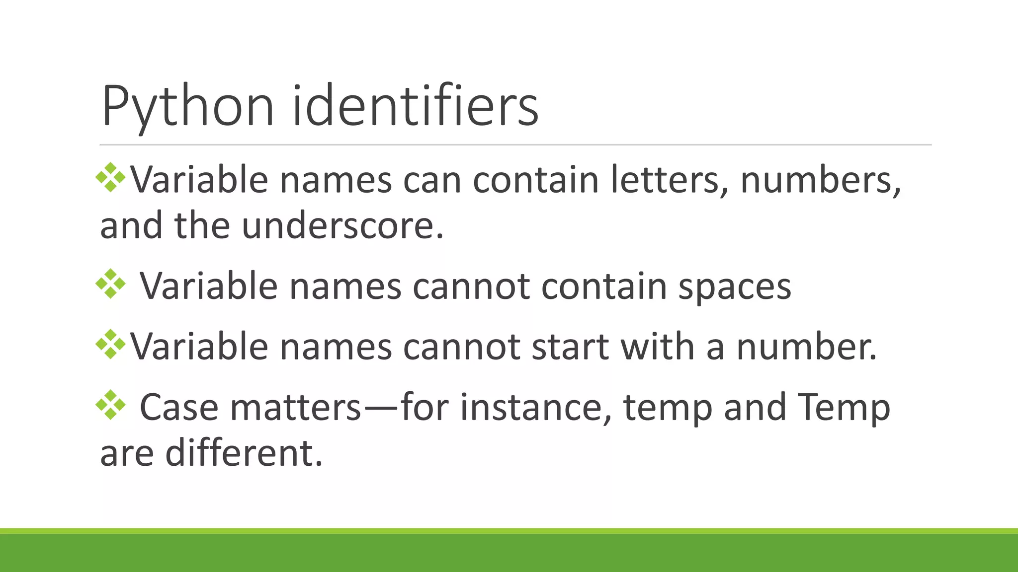 Python identifiers Variable names can contain letters, numbers, and the underscore.  Variable names cannot contain spaces Variable names cannot start with a number.  Case matters—for instance, temp and Temp are different. 