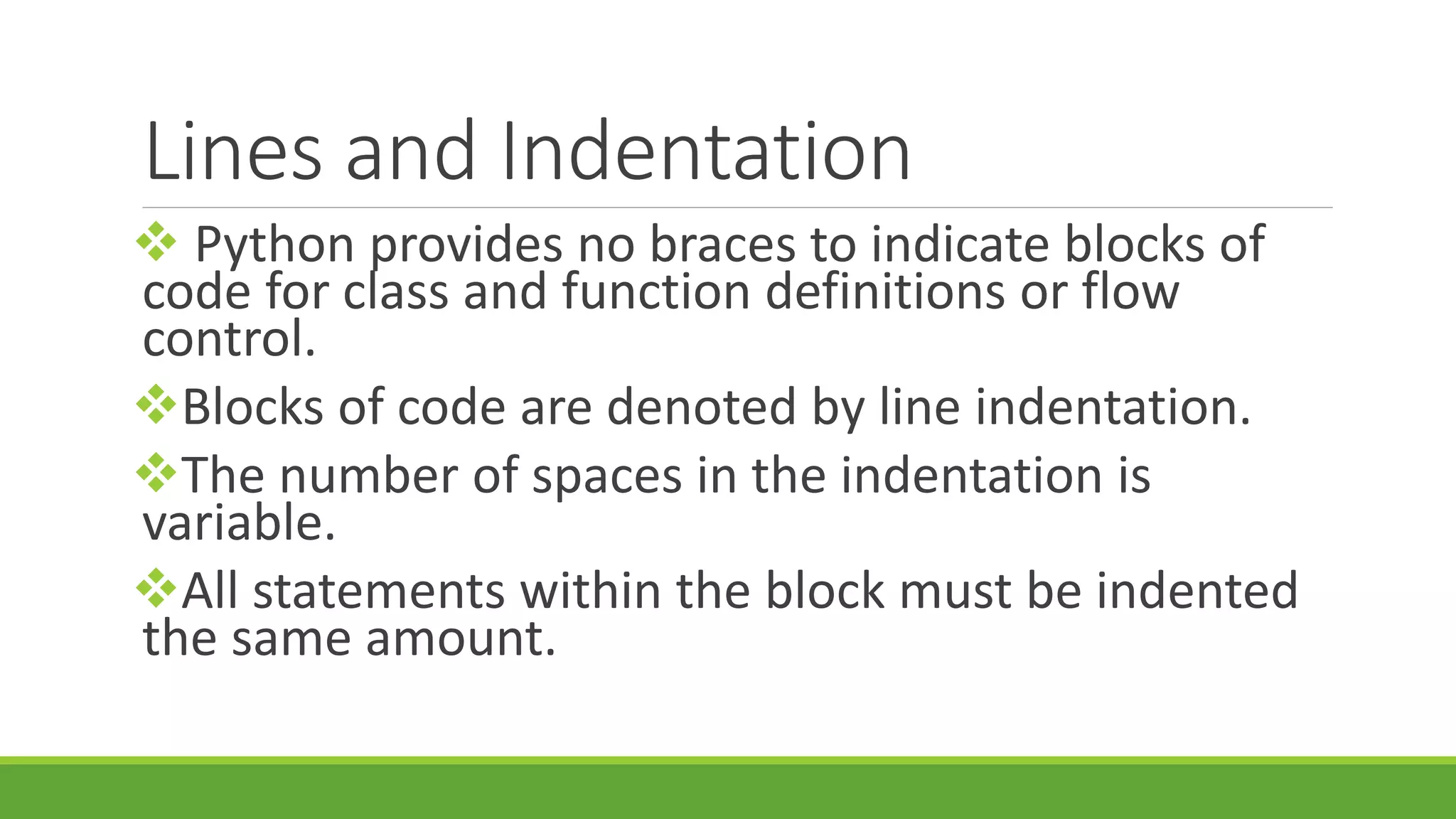 Lines and Indentation  Python provides no braces to indicate blocks of code for class and function definitions or flow control. Blocks of code are denoted by line indentation. The number of spaces in the indentation is variable. All statements within the block must be indented the same amount. 