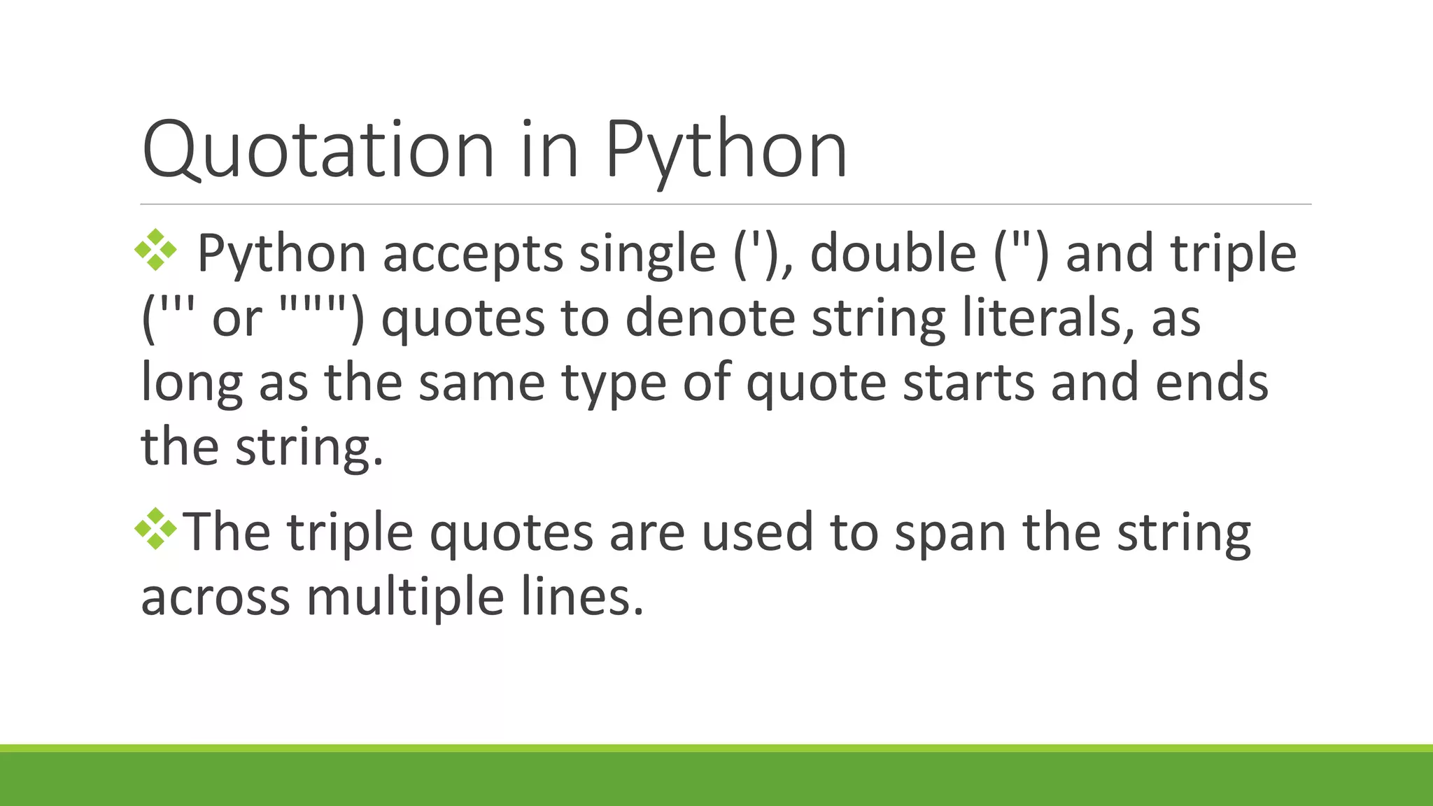 Quotation in Python  Python accepts single ('), double (") and triple (''' or """) quotes to denote string literals, as long as the same type of quote starts and ends the string. The triple quotes are used to span the string across multiple lines. 