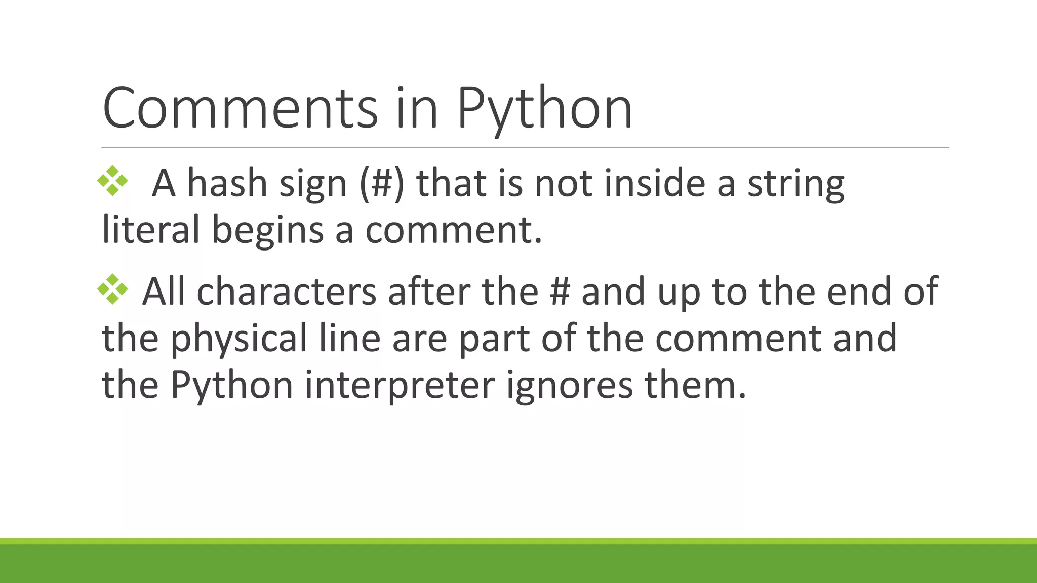 Comments in Python  A hash sign (#) that is not inside a string literal begins a comment.  All characters after the # and up to the end of the physical line are part of the comment and the Python interpreter ignores them. 