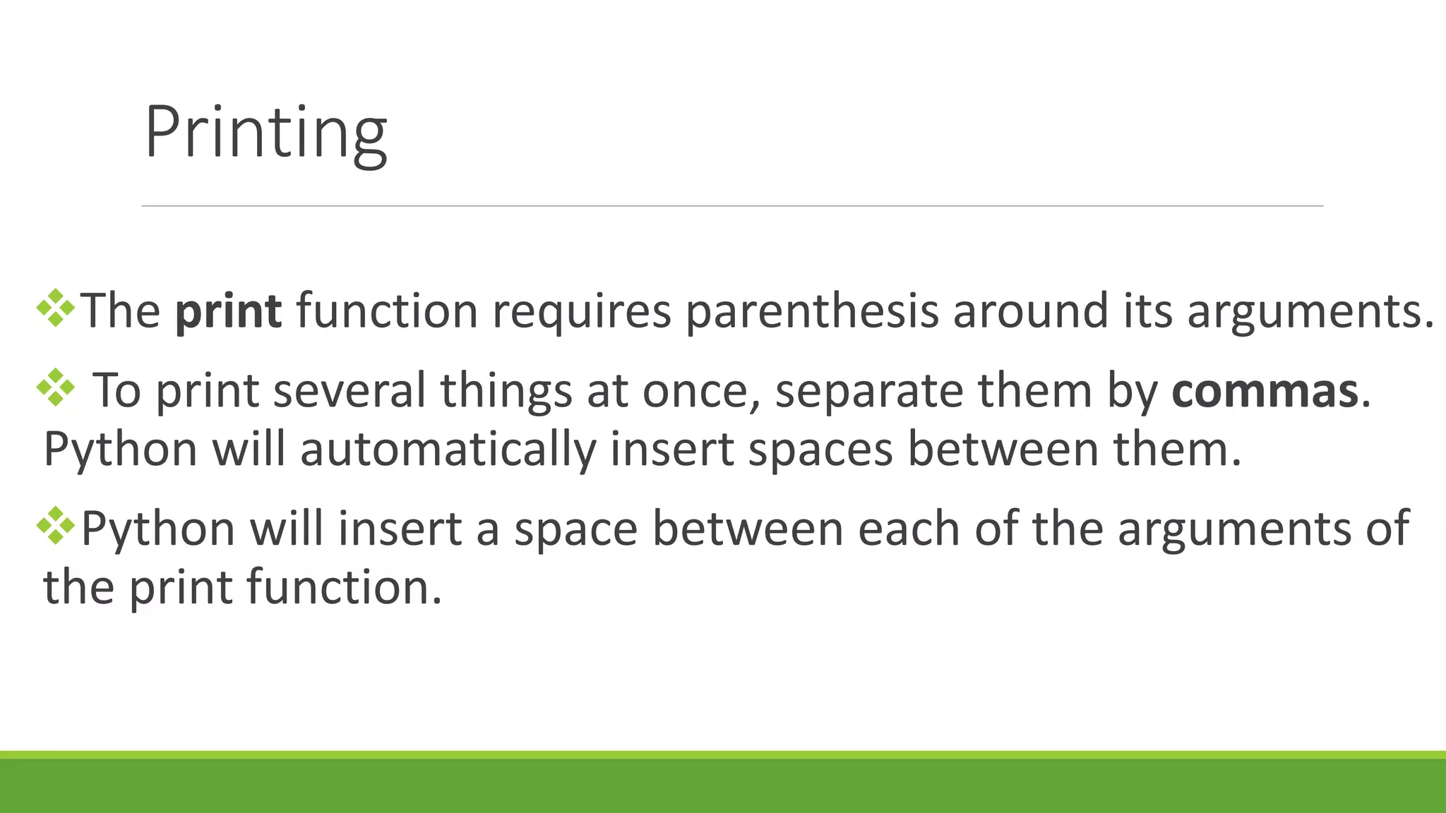 Printing The print function requires parenthesis around its arguments.  To print several things at once, separate them by commas. Python will automatically insert spaces between them. Python will insert a space between each of the arguments of the print function. 