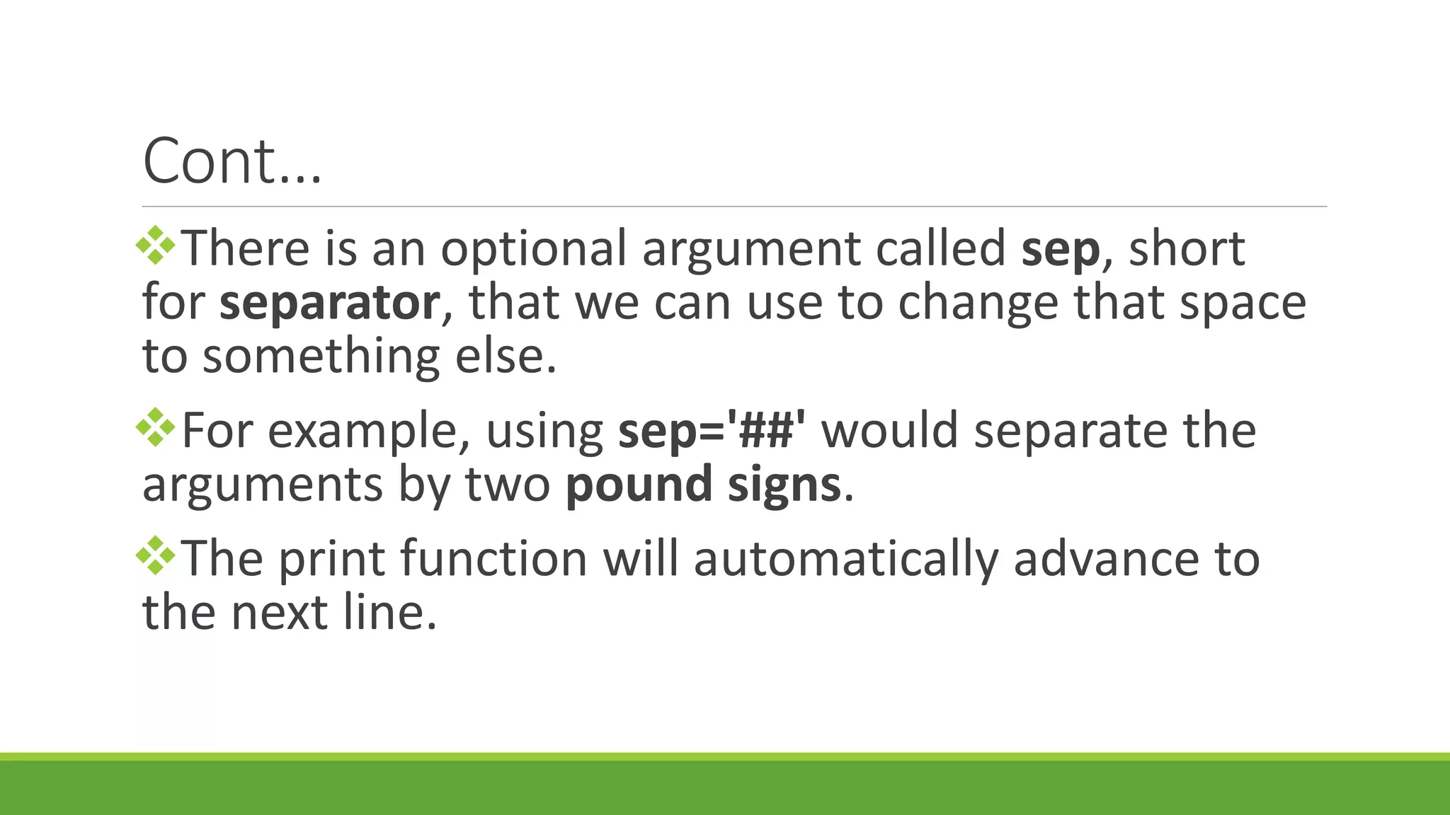 Cont… There is an optional argument called sep, short for separator, that we can use to change that space to something else. For example, using sep='##' would separate the arguments by two pound signs. The print function will automatically advance to the next line. 