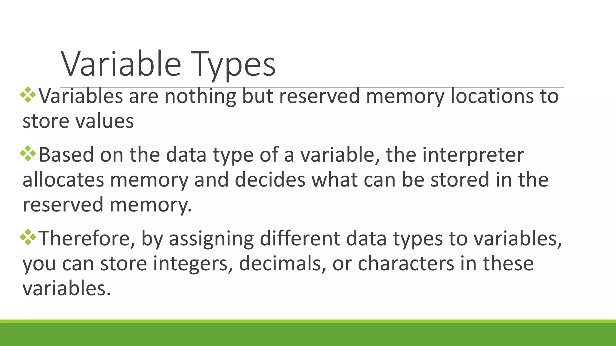 Variable Types Variables are nothing but reserved memory locations to store values Based on the data type of a variable, the interpreter allocates memory and decides what can be stored in the reserved memory. Therefore, by assigning different data types to variables, you can store integers, decimals, or characters in these variables. 