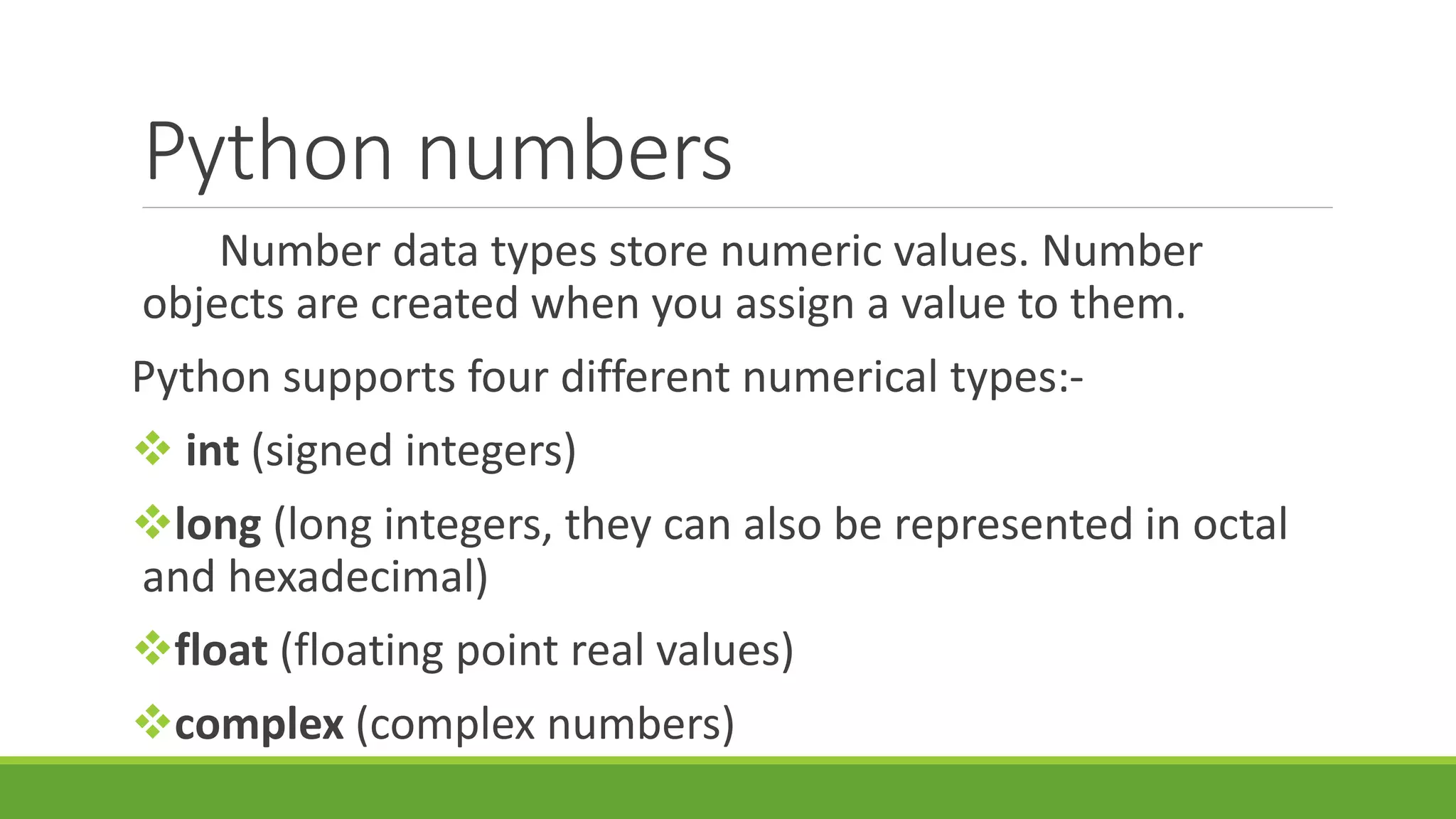 Python numbers Number data types store numeric values. Number objects are created when you assign a value to them. Python supports four different numerical types:-  int (signed integers) long (long integers, they can also be represented in octal and hexadecimal) float (floating point real values) complex (complex numbers) 