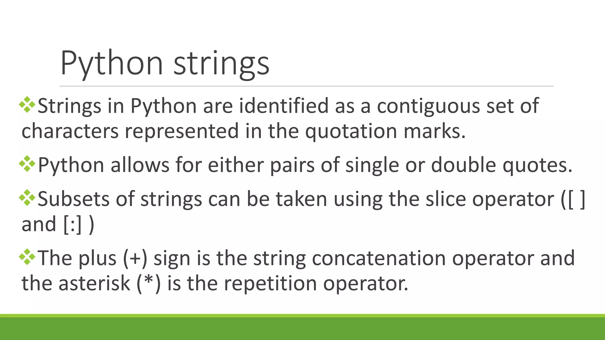 Python strings Strings in Python are identified as a contiguous set of characters represented in the quotation marks. Python allows for either pairs of single or double quotes. Subsets of strings can be taken using the slice operator ([ ] and [:] ) The plus (+) sign is the string concatenation operator and the asterisk (*) is the repetition operator. 