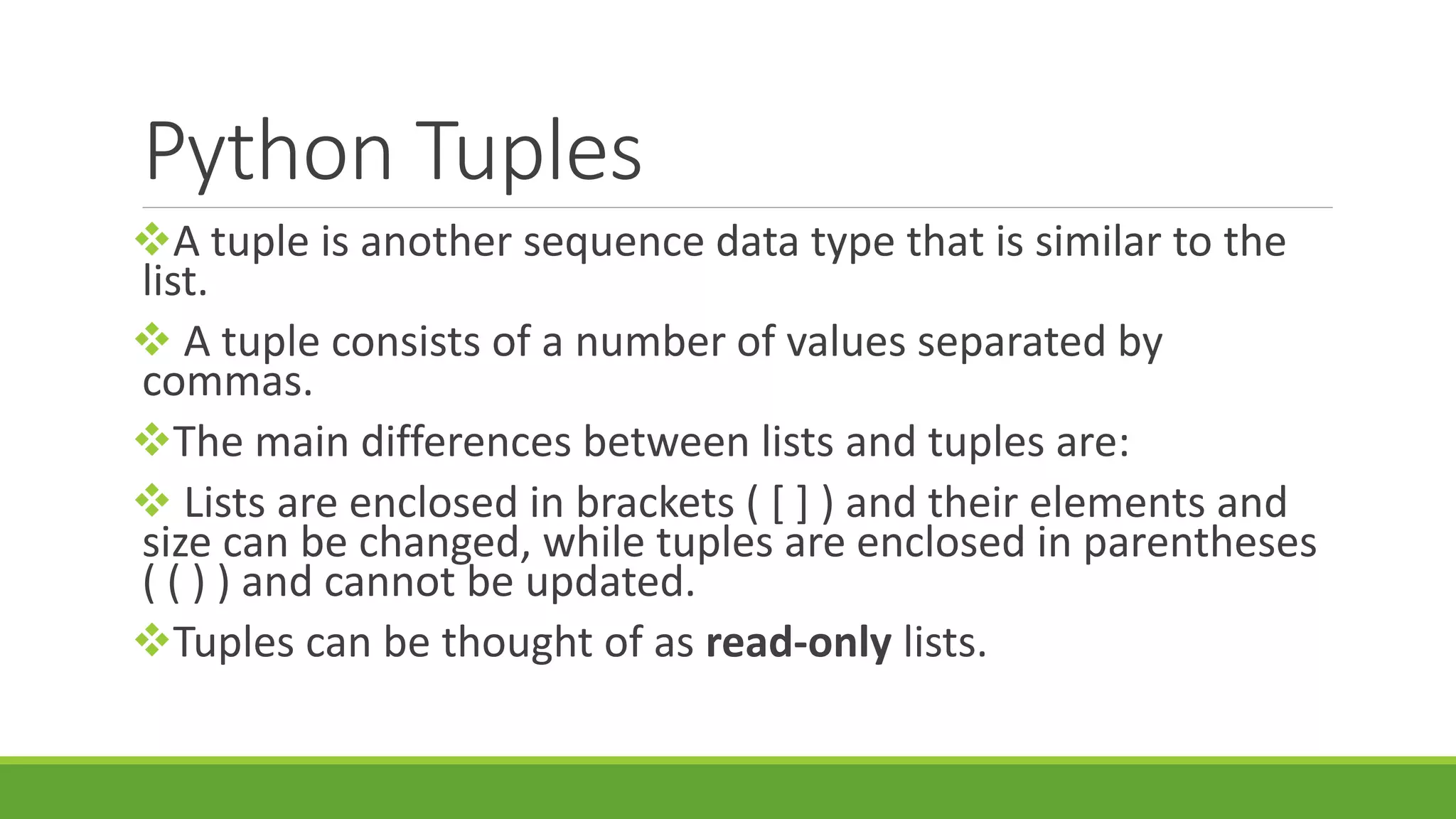 Python Tuples A tuple is another sequence data type that is similar to the list.  A tuple consists of a number of values separated by commas. The main differences between lists and tuples are:  Lists are enclosed in brackets ( [ ] ) and their elements and size can be changed, while tuples are enclosed in parentheses ( ( ) ) and cannot be updated. Tuples can be thought of as read-only lists. 
