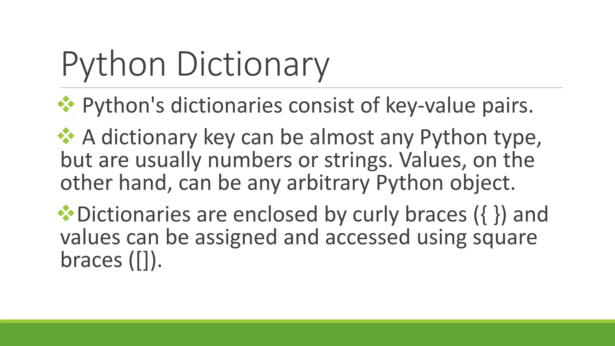 Python Dictionary  Python's dictionaries consist of key-value pairs.  A dictionary key can be almost any Python type, but are usually numbers or strings. Values, on the other hand, can be any arbitrary Python object. Dictionaries are enclosed by curly braces ({ }) and values can be assigned and accessed using square braces ([]). 