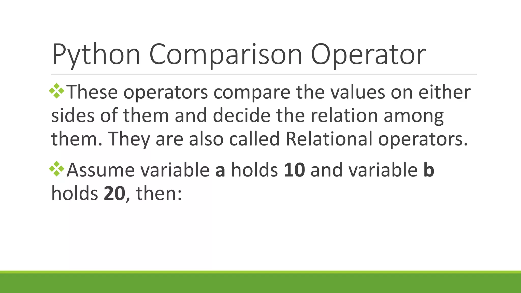Python Comparison Operator These operators compare the values on either sides of them and decide the relation among them. They are also called Relational operators. Assume variable a holds 10 and variable b holds 20, then: 