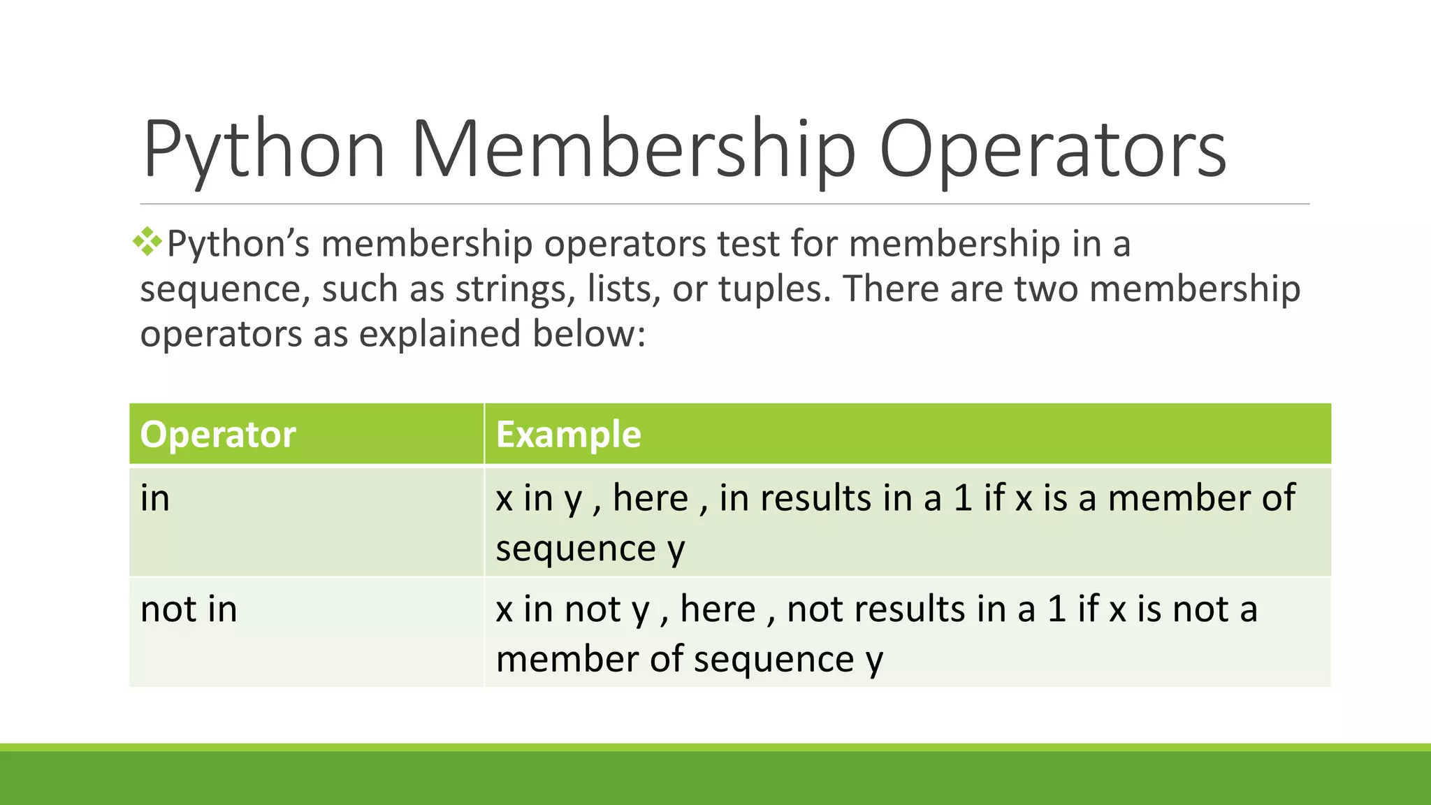 Python Membership Operators Python’s membership operators test for membership in a sequence, such as strings, lists, or tuples. There are two membership operators as explained below: Operator Example in x in y , here , in results in a 1 if x is a member of sequence y not in x in not y , here , not results in a 1 if x is not a member of sequence y 