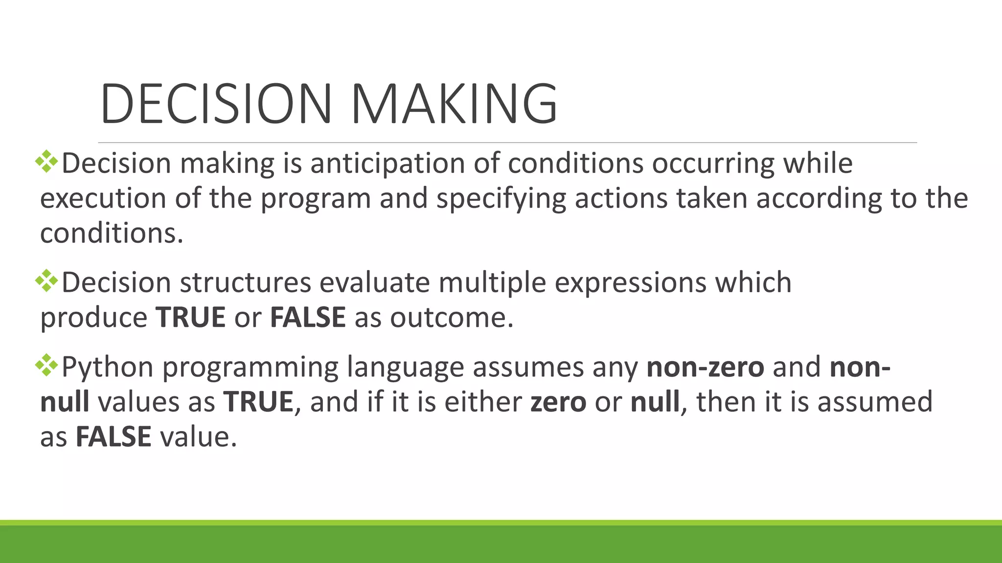 DECISION MAKING Decision making is anticipation of conditions occurring while execution of the program and specifying actions taken according to the conditions. Decision structures evaluate multiple expressions which produce TRUE or FALSE as outcome. Python programming language assumes any non-zero and non- null values as TRUE, and if it is either zero or null, then it is assumed as FALSE value. 