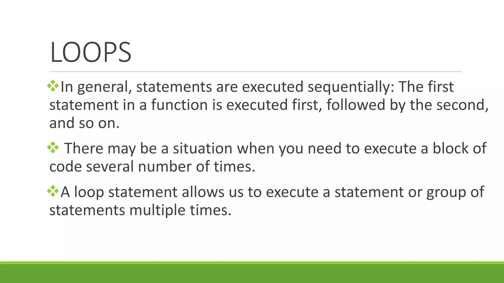 LOOPS In general, statements are executed sequentially: The first statement in a function is executed first, followed by the second, and so on.  There may be a situation when you need to execute a block of code several number of times. A loop statement allows us to execute a statement or group of statements multiple times. 