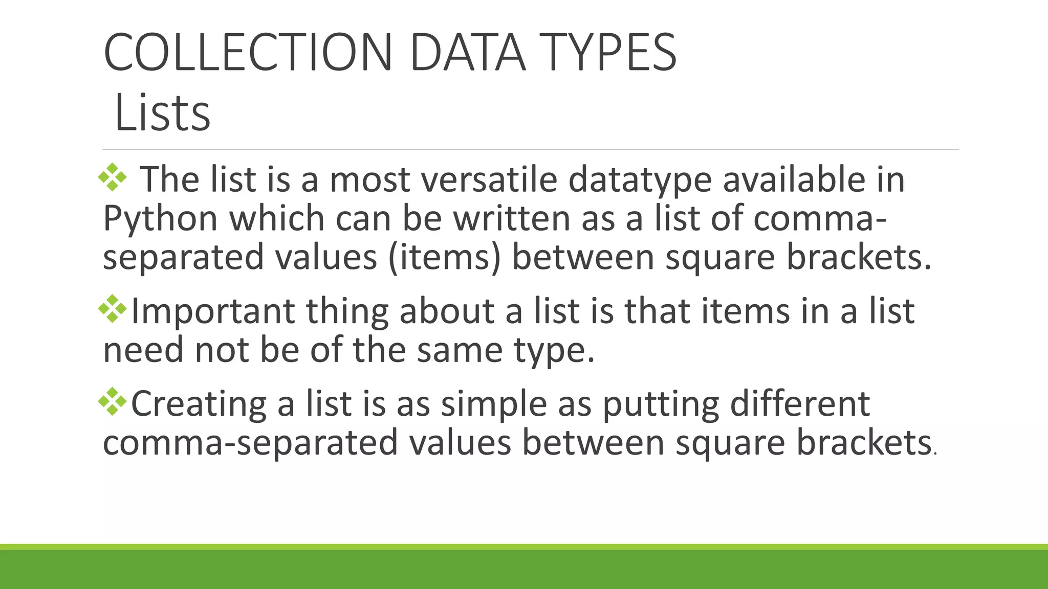 COLLECTION DATA TYPES Lists  The list is a most versatile datatype available in Python which can be written as a list of comma- separated values (items) between square brackets. Important thing about a list is that items in a list need not be of the same type. Creating a list is as simple as putting different comma-separated values between square brackets. 
