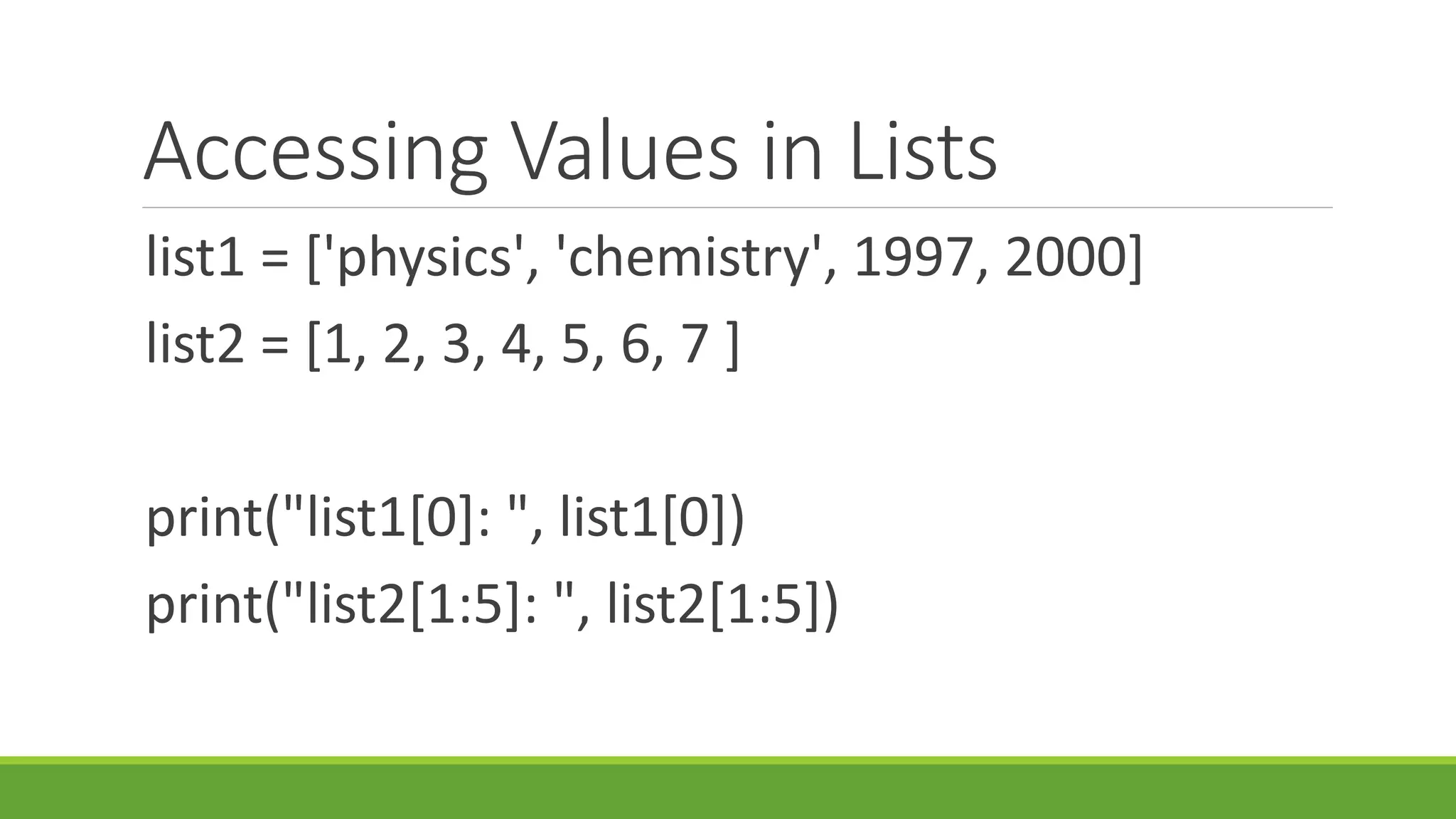Accessing Values in Lists list1 = ['physics', 'chemistry', 1997, 2000] list2 = [1, 2, 3, 4, 5, 6, 7 ] print("list1[0]: ", list1[0]) print("list2[1:5]: ", list2[1:5]) 