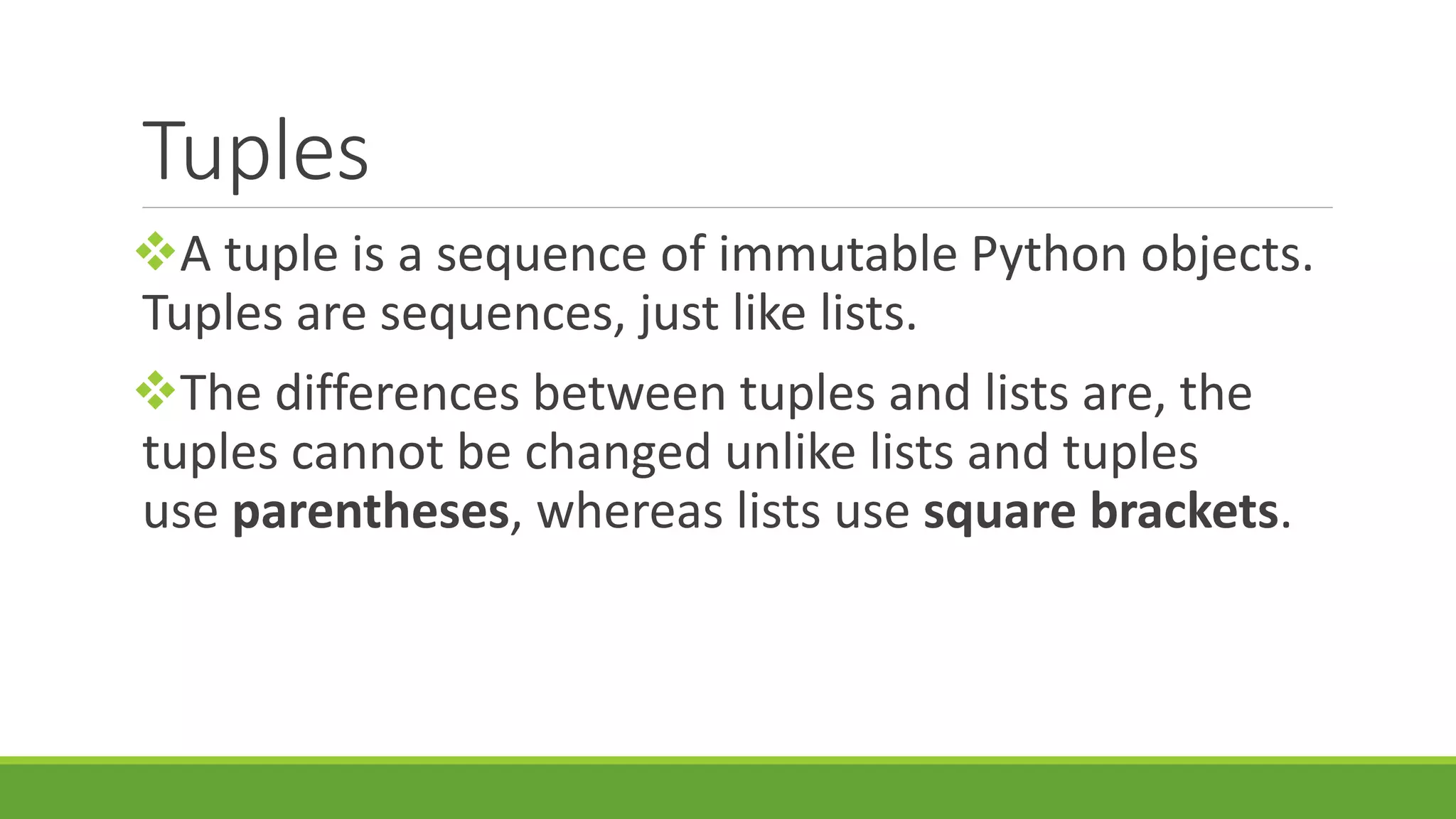 Tuples A tuple is a sequence of immutable Python objects. Tuples are sequences, just like lists. The differences between tuples and lists are, the tuples cannot be changed unlike lists and tuples use parentheses, whereas lists use square brackets. 