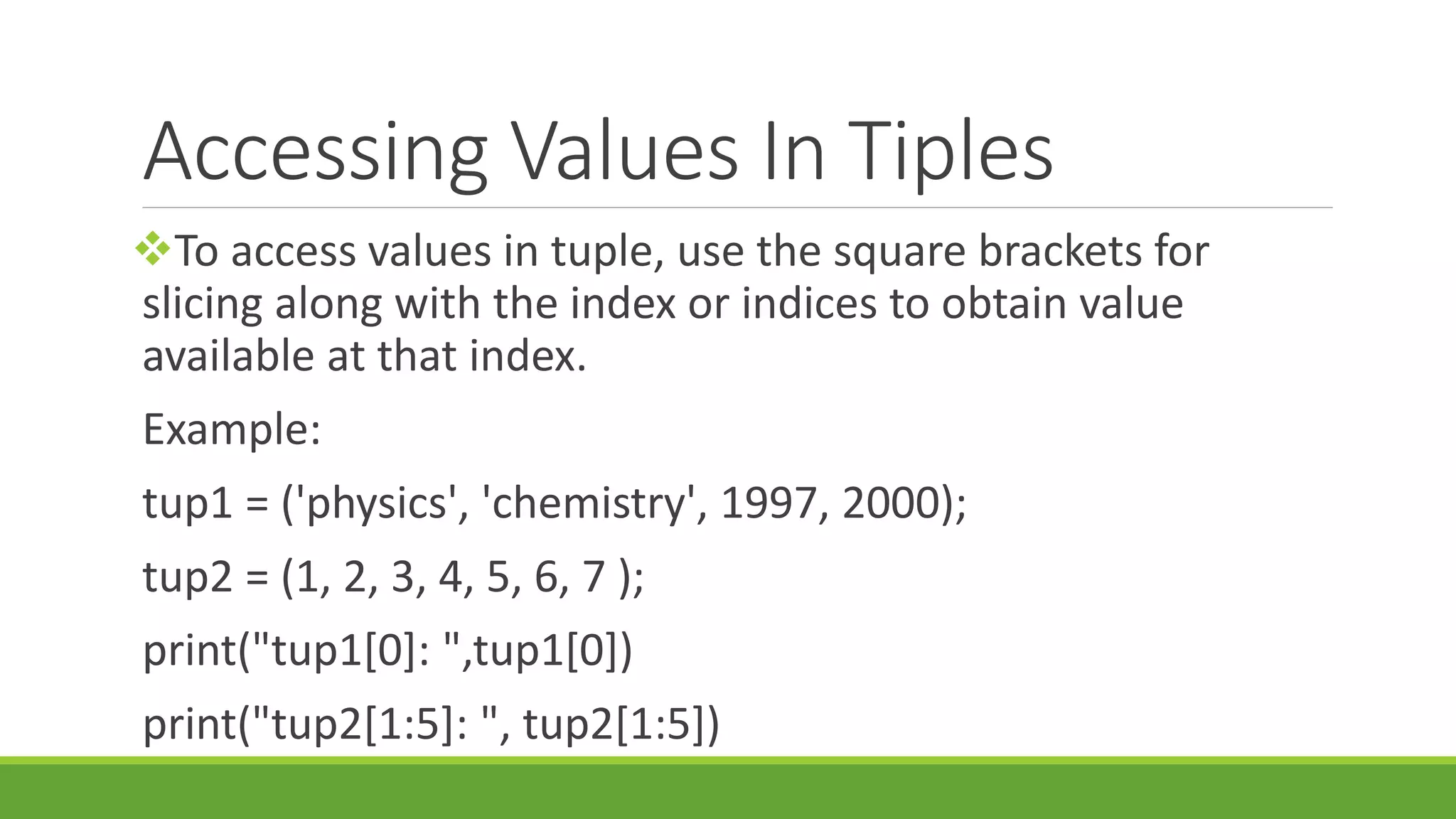Accessing Values In Tiples To access values in tuple, use the square brackets for slicing along with the index or indices to obtain value available at that index. Example: tup1 = ('physics', 'chemistry', 1997, 2000); tup2 = (1, 2, 3, 4, 5, 6, 7 ); print("tup1[0]: ",tup1[0]) print("tup2[1:5]: ", tup2[1:5]) 