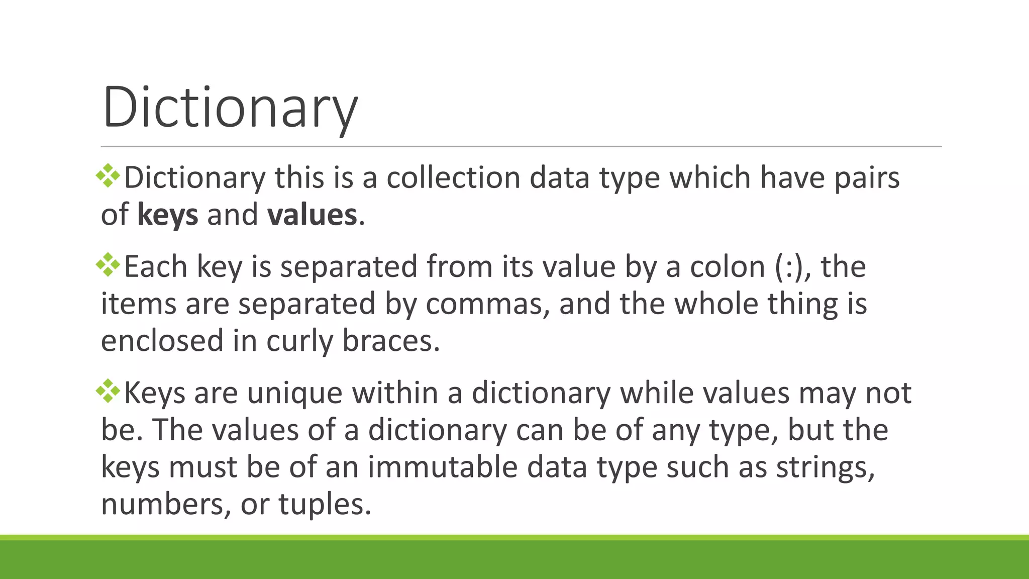 Dictionary Dictionary this is a collection data type which have pairs of keys and values. Each key is separated from its value by a colon (:), the items are separated by commas, and the whole thing is enclosed in curly braces. Keys are unique within a dictionary while values may not be. The values of a dictionary can be of any type, but the keys must be of an immutable data type such as strings, numbers, or tuples. 