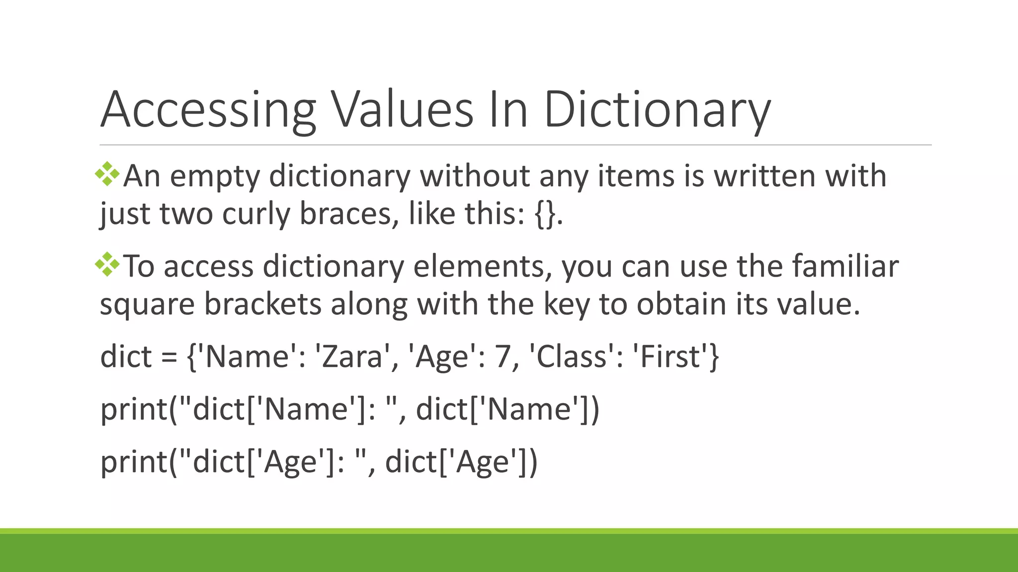 Accessing Values In Dictionary An empty dictionary without any items is written with just two curly braces, like this: {}. To access dictionary elements, you can use the familiar square brackets along with the key to obtain its value. dict = {'Name': 'Zara', 'Age': 7, 'Class': 'First'} print("dict['Name']: ", dict['Name']) print("dict['Age']: ", dict['Age']) 