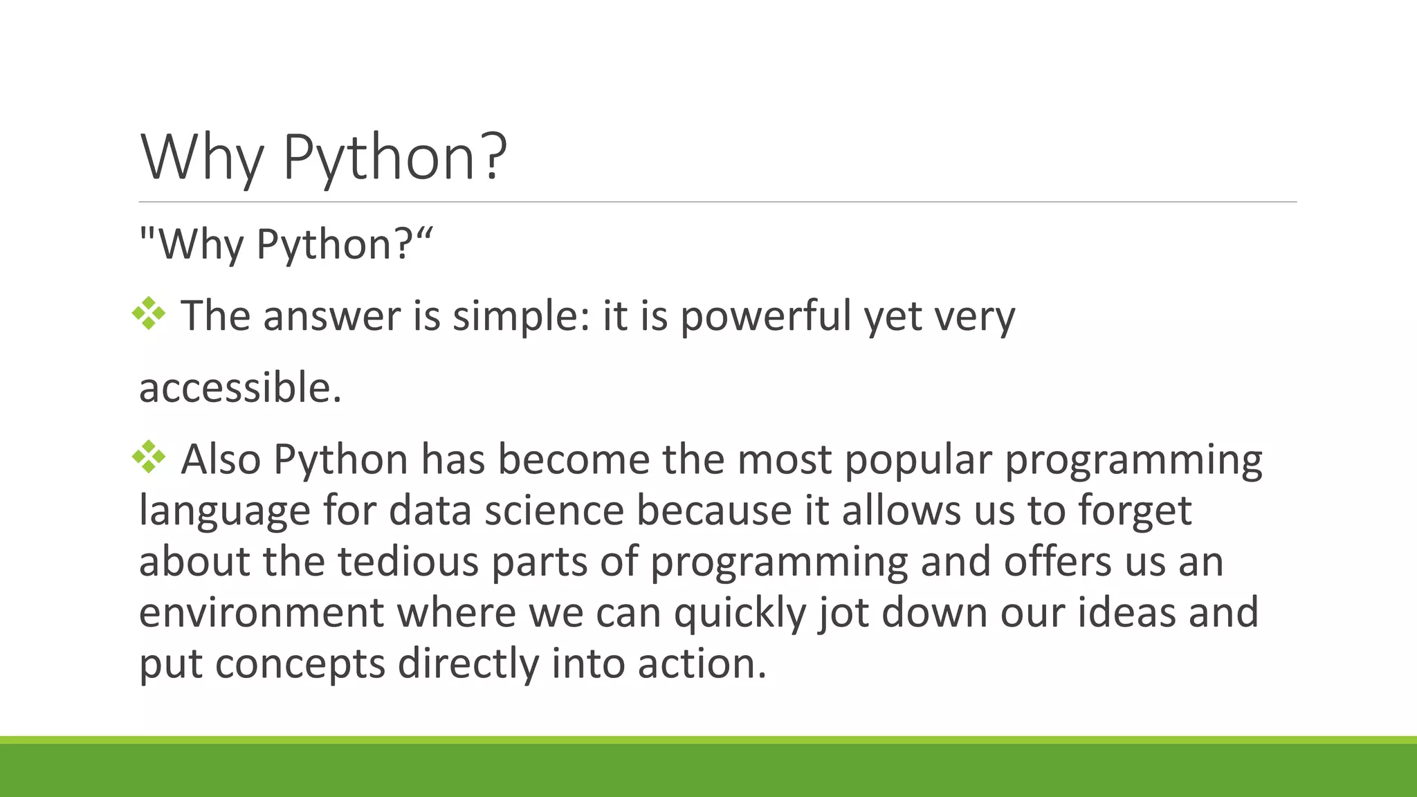 Why Python? "Why Python?“  The answer is simple: it is powerful yet very accessible.  Also Python has become the most popular programming language for data science because it allows us to forget about the tedious parts of programming and offers us an environment where we can quickly jot down our ideas and put concepts directly into action. 