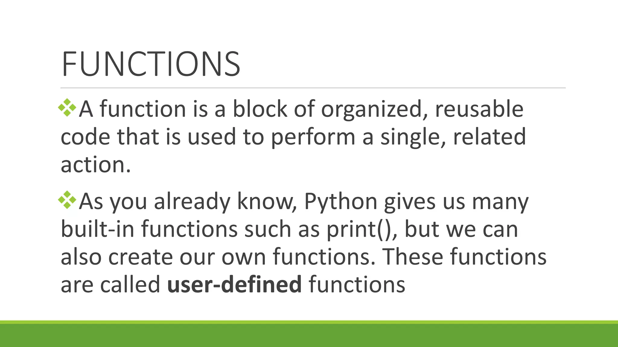 FUNCTIONS A function is a block of organized, reusable code that is used to perform a single, related action. As you already know, Python gives us many built-in functions such as print(), but we can also create our own functions. These functions are called user-defined functions 