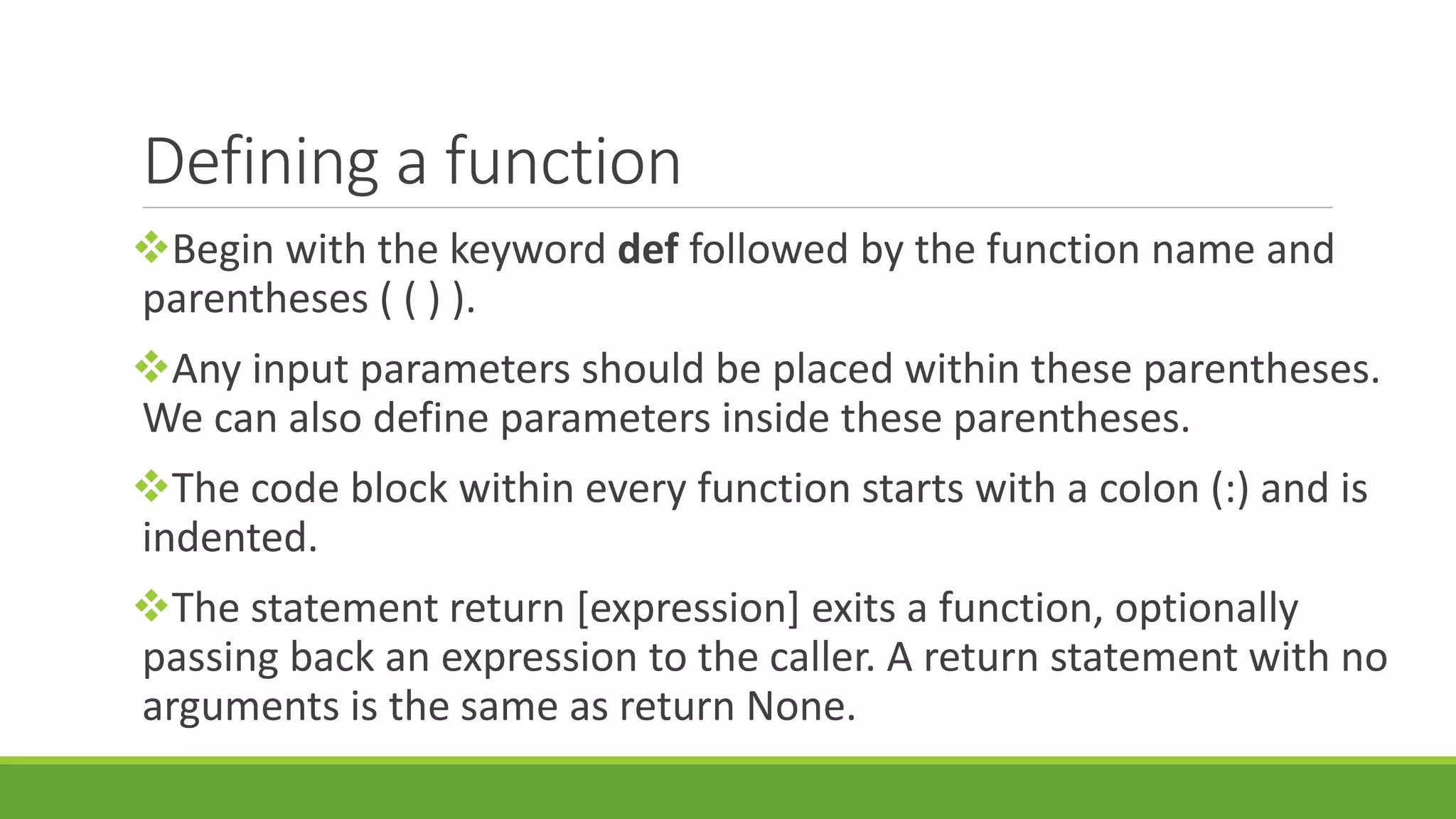 Defining a function Begin with the keyword def followed by the function name and parentheses ( ( ) ). Any input parameters should be placed within these parentheses. We can also define parameters inside these parentheses. The code block within every function starts with a colon (:) and is indented. The statement return [expression] exits a function, optionally passing back an expression to the caller. A return statement with no arguments is the same as return None. 