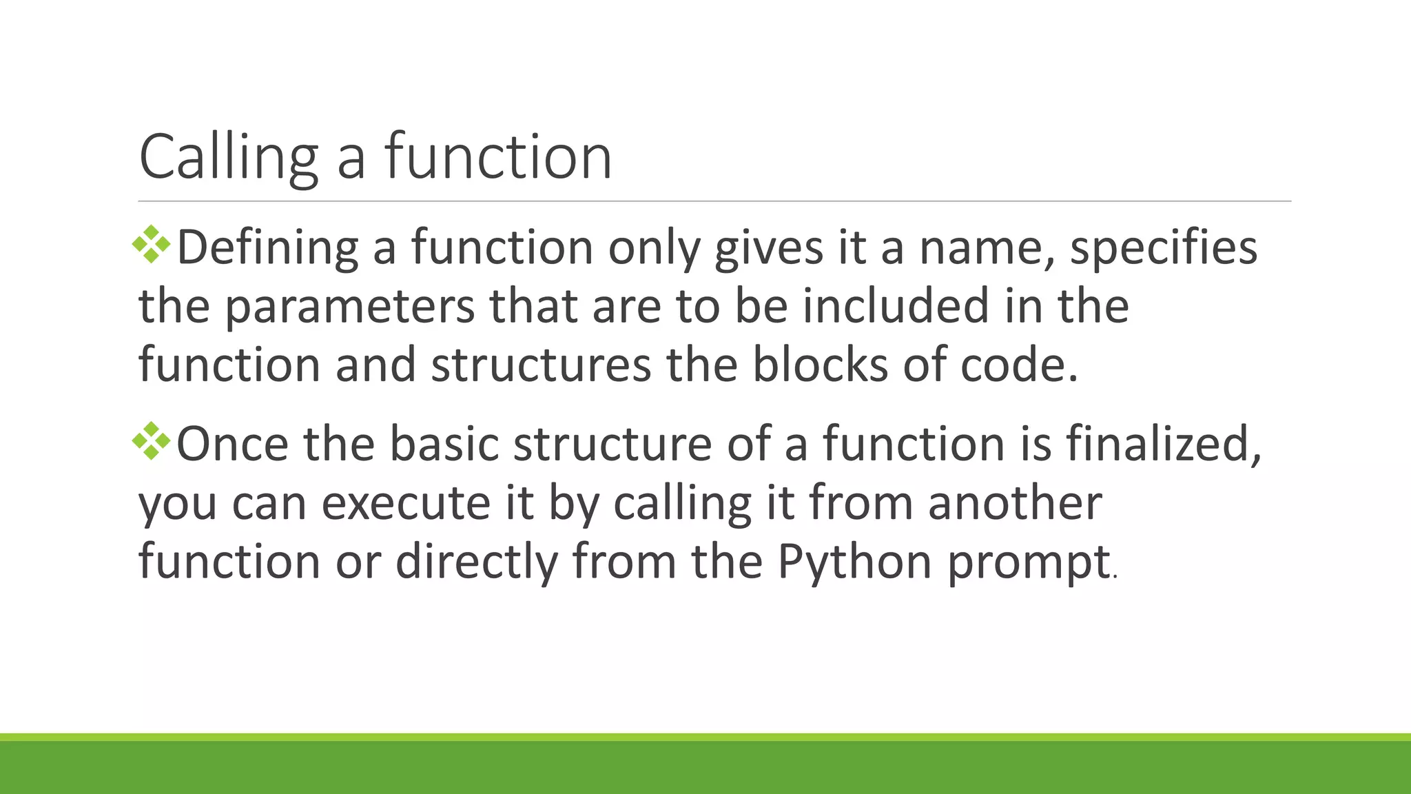 Calling a function Defining a function only gives it a name, specifies the parameters that are to be included in the function and structures the blocks of code. Once the basic structure of a function is finalized, you can execute it by calling it from another function or directly from the Python prompt. 
