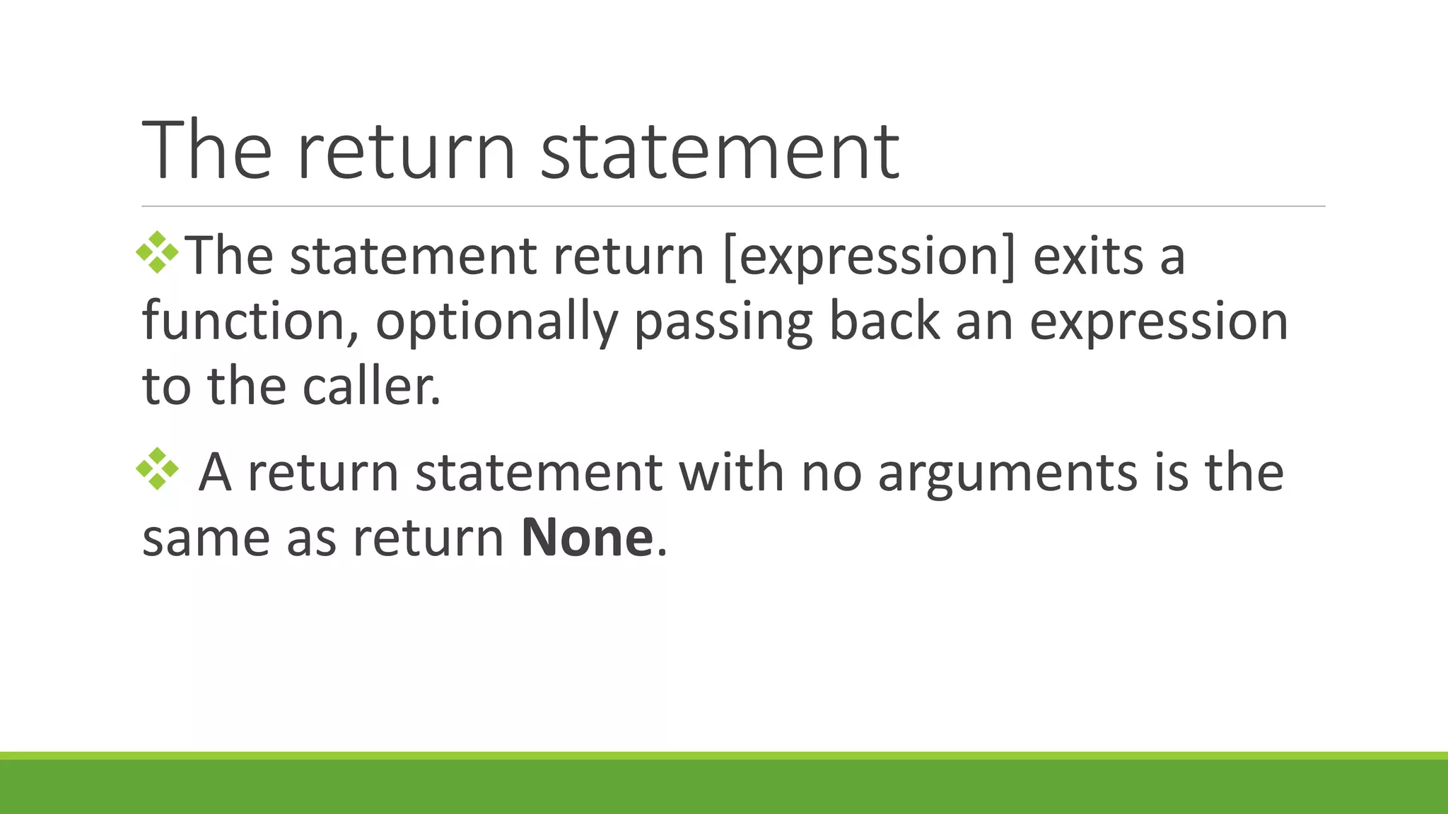 The return statement The statement return [expression] exits a function, optionally passing back an expression to the caller.  A return statement with no arguments is the same as return None. 