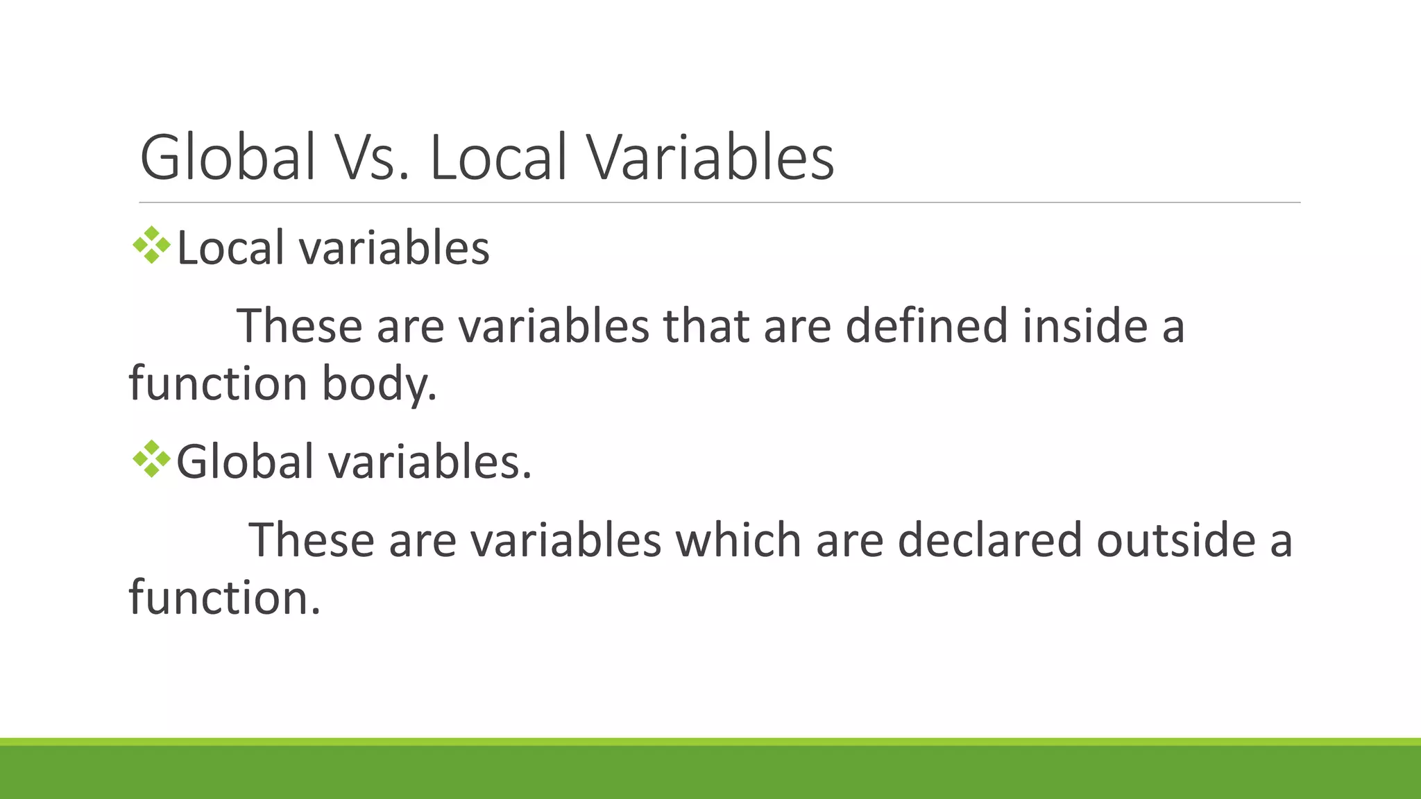 Global Vs. Local Variables Local variables These are variables that are defined inside a function body. Global variables. These are variables which are declared outside a function. 