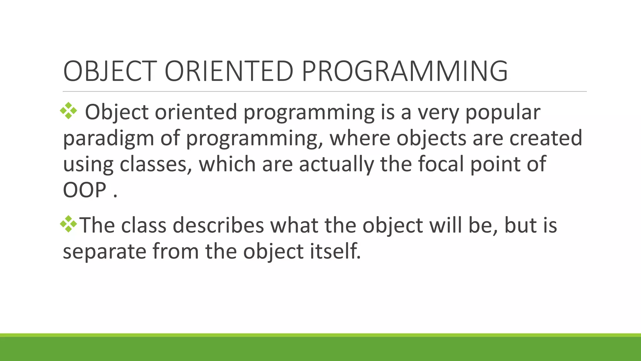 OBJECT ORIENTED PROGRAMMING  Object oriented programming is a very popular paradigm of programming, where objects are created using classes, which are actually the focal point of OOP . The class describes what the object will be, but is separate from the object itself. 