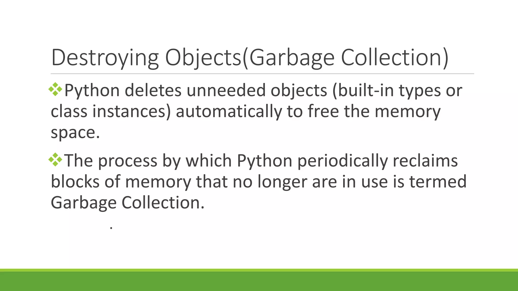 Destroying Objects(Garbage Collection) Python deletes unneeded objects (built-in types or class instances) automatically to free the memory space. The process by which Python periodically reclaims blocks of memory that no longer are in use is termed Garbage Collection. . 