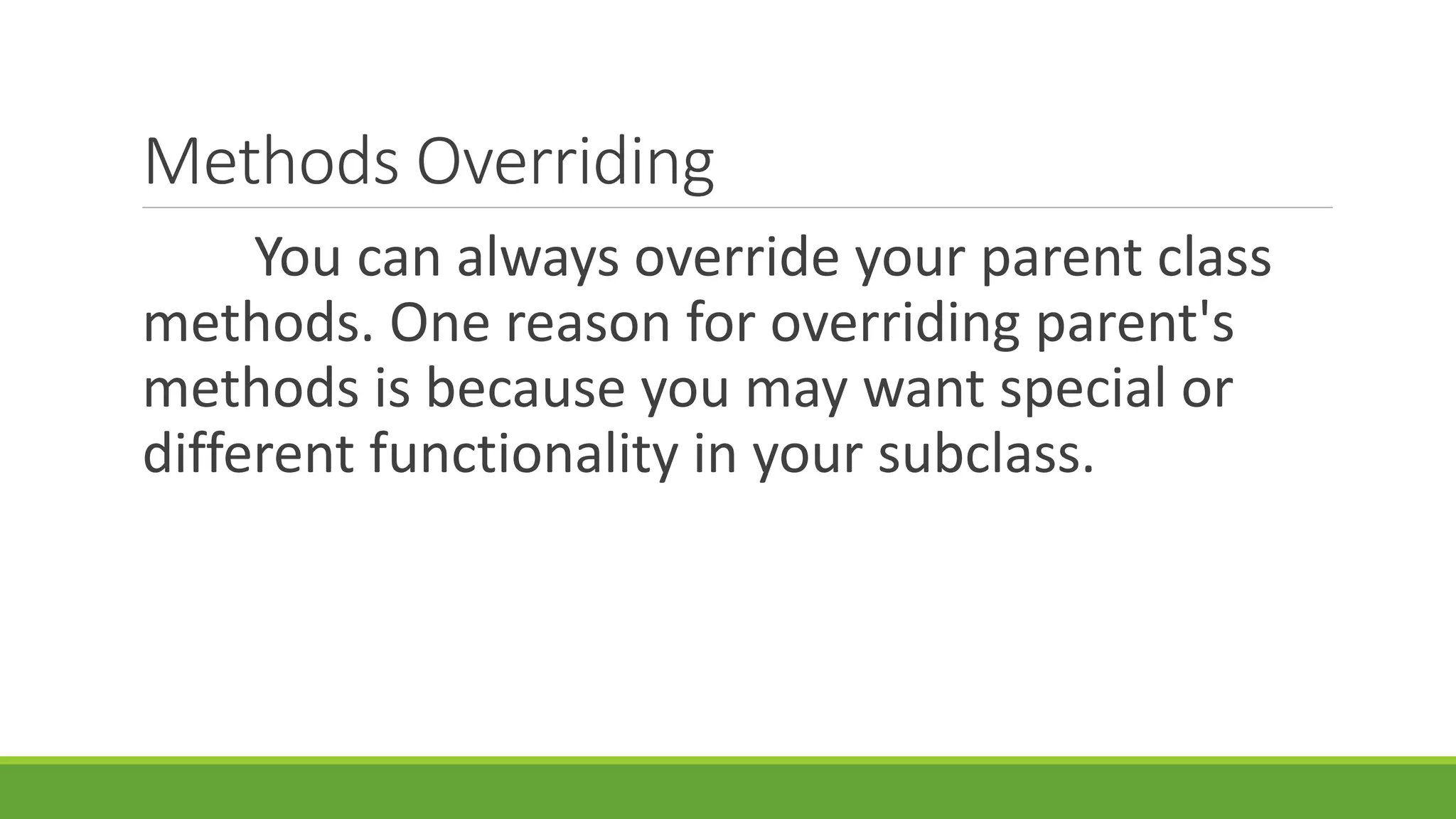 Methods Overriding You can always override your parent class methods. One reason for overriding parent's methods is because you may want special or different functionality in your subclass. 