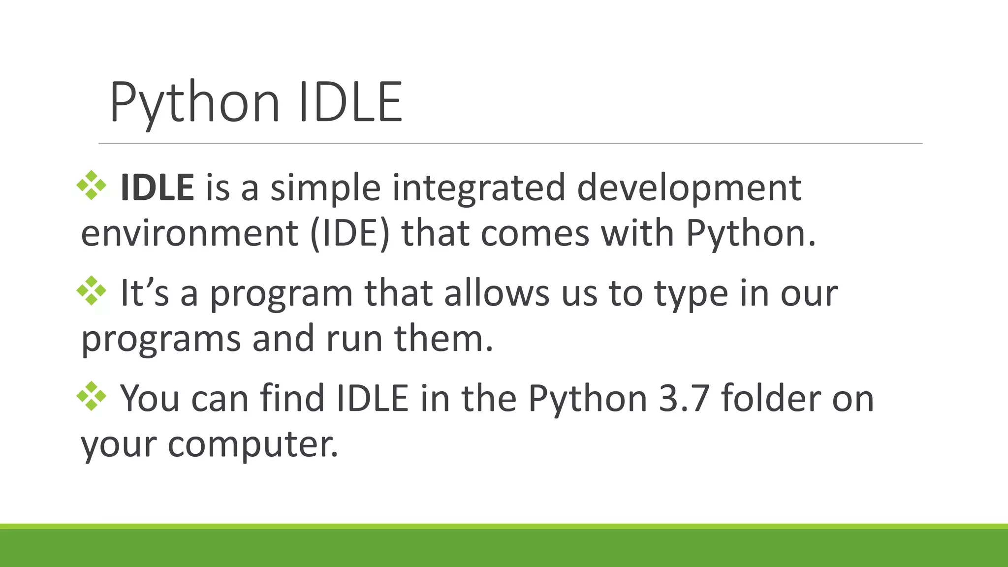 Python IDLE  IDLE is a simple integrated development environment (IDE) that comes with Python.  It’s a program that allows us to type in our programs and run them.  You can find IDLE in the Python 3.7 folder on your computer. 