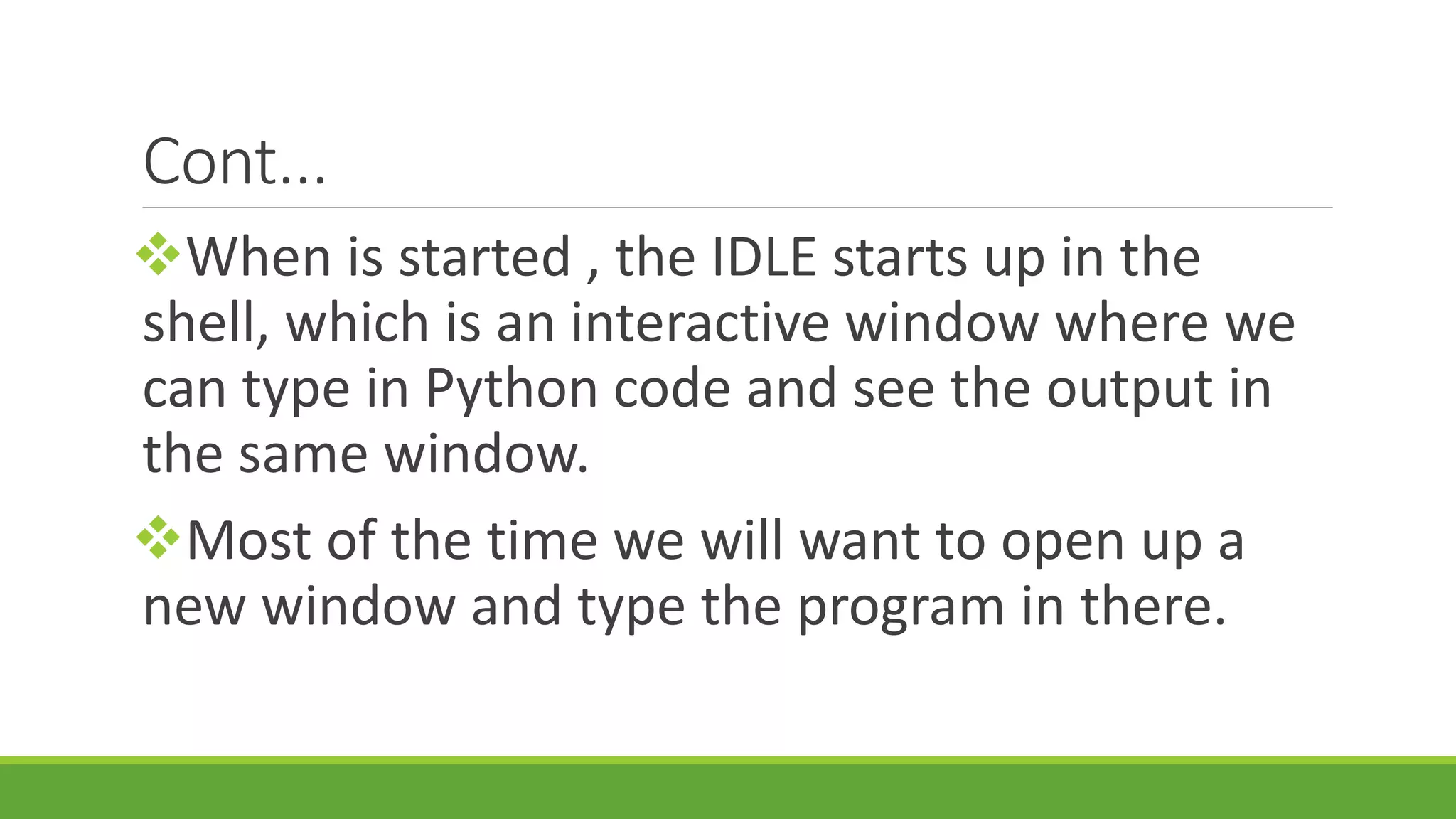 Cont... When is started , the IDLE starts up in the shell, which is an interactive window where we can type in Python code and see the output in the same window. Most of the time we will want to open up a new window and type the program in there. 