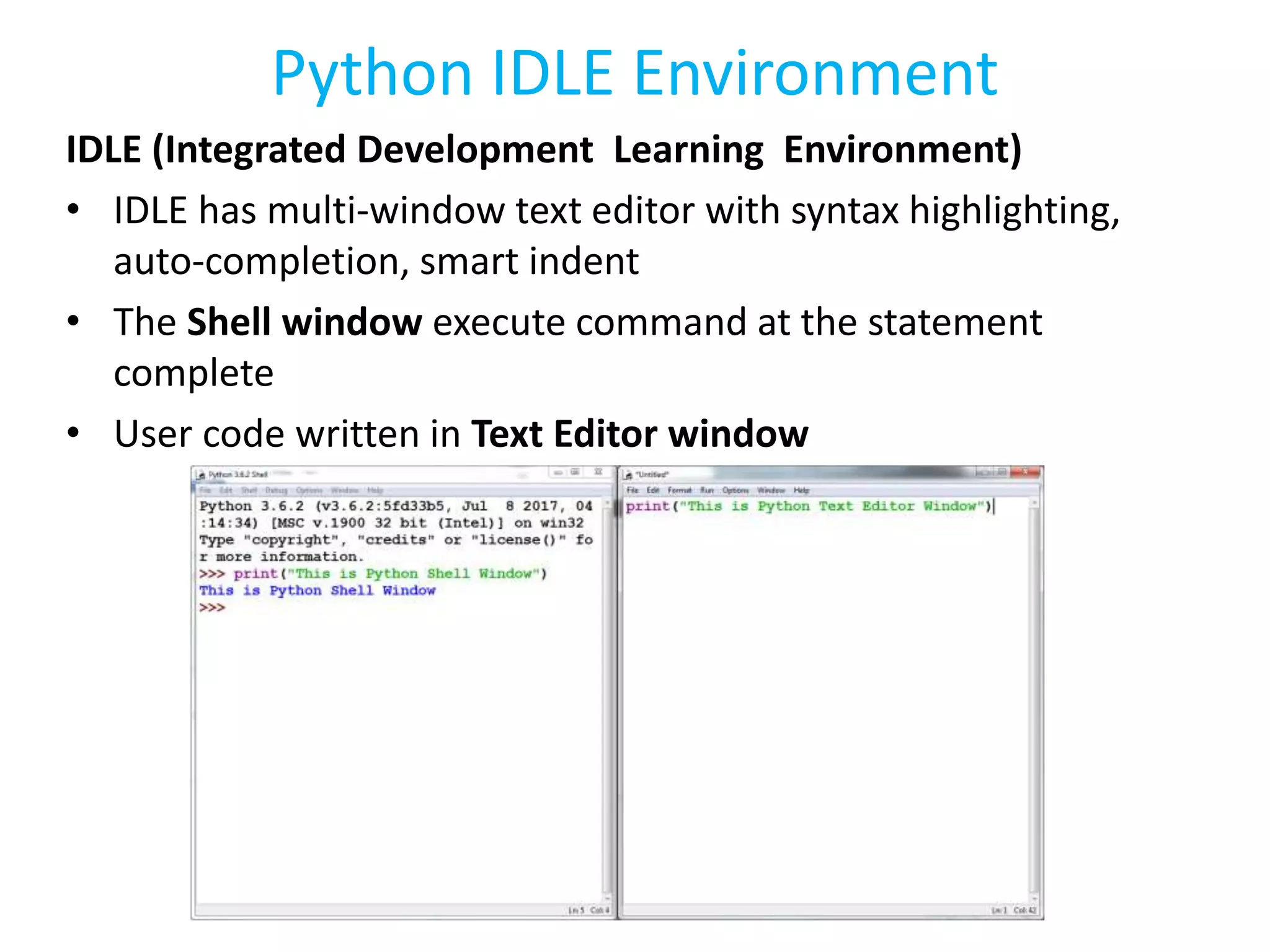 Python IDLE Environment
IDLE (Integrated Development Learning Environment)
• IDLE has multi-window text editor with syntax highlighting,
auto-completion, smart indent
• The Shell window execute command at the statement
complete
• User code written in Text Editor window
 