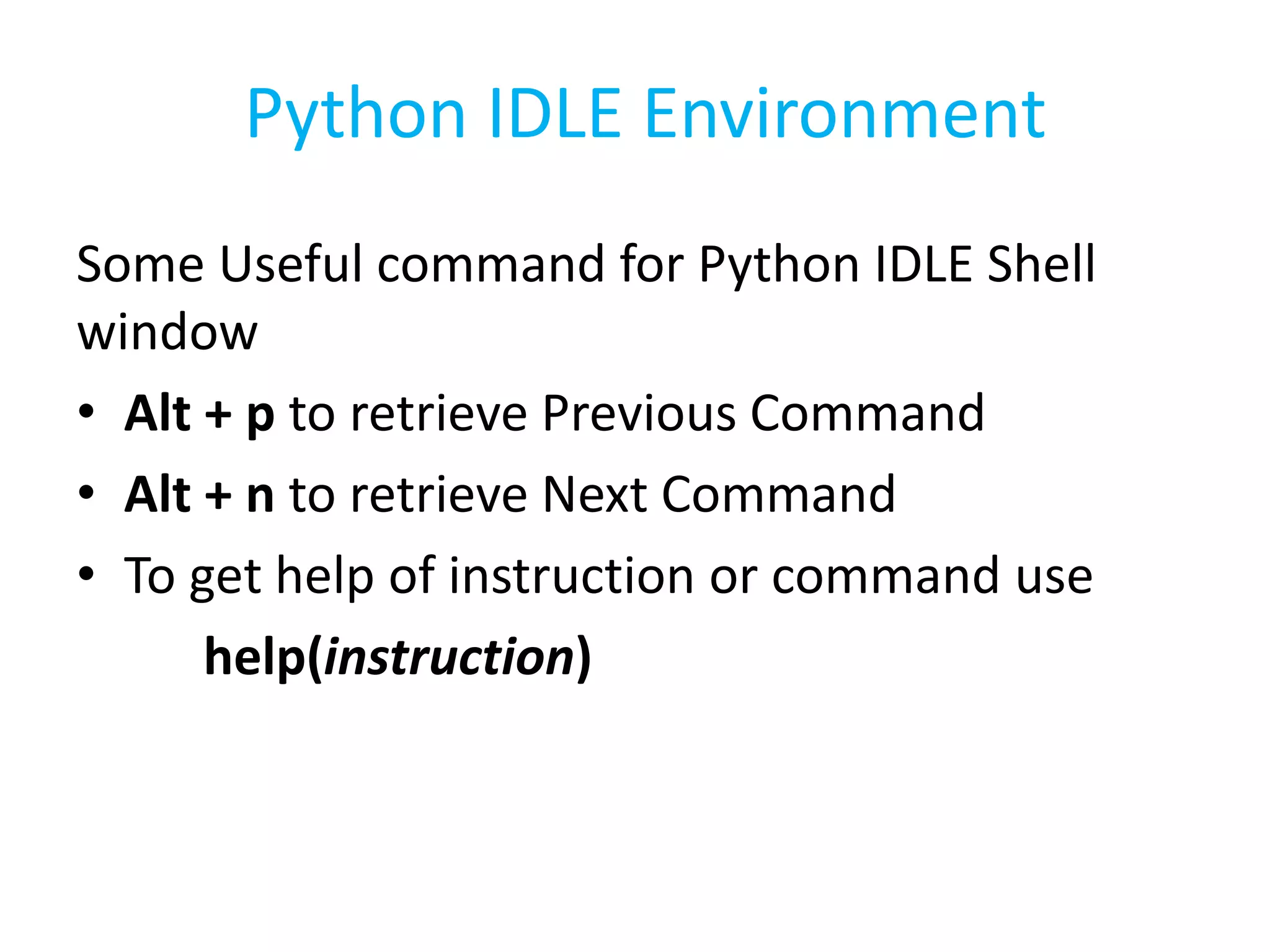 Some Useful command for Python IDLE Shell
window
• Alt + p to retrieve Previous Command
• Alt + n to retrieve Next Command
• To get help of instruction or command use
help(instruction)
Python IDLE Environment
 