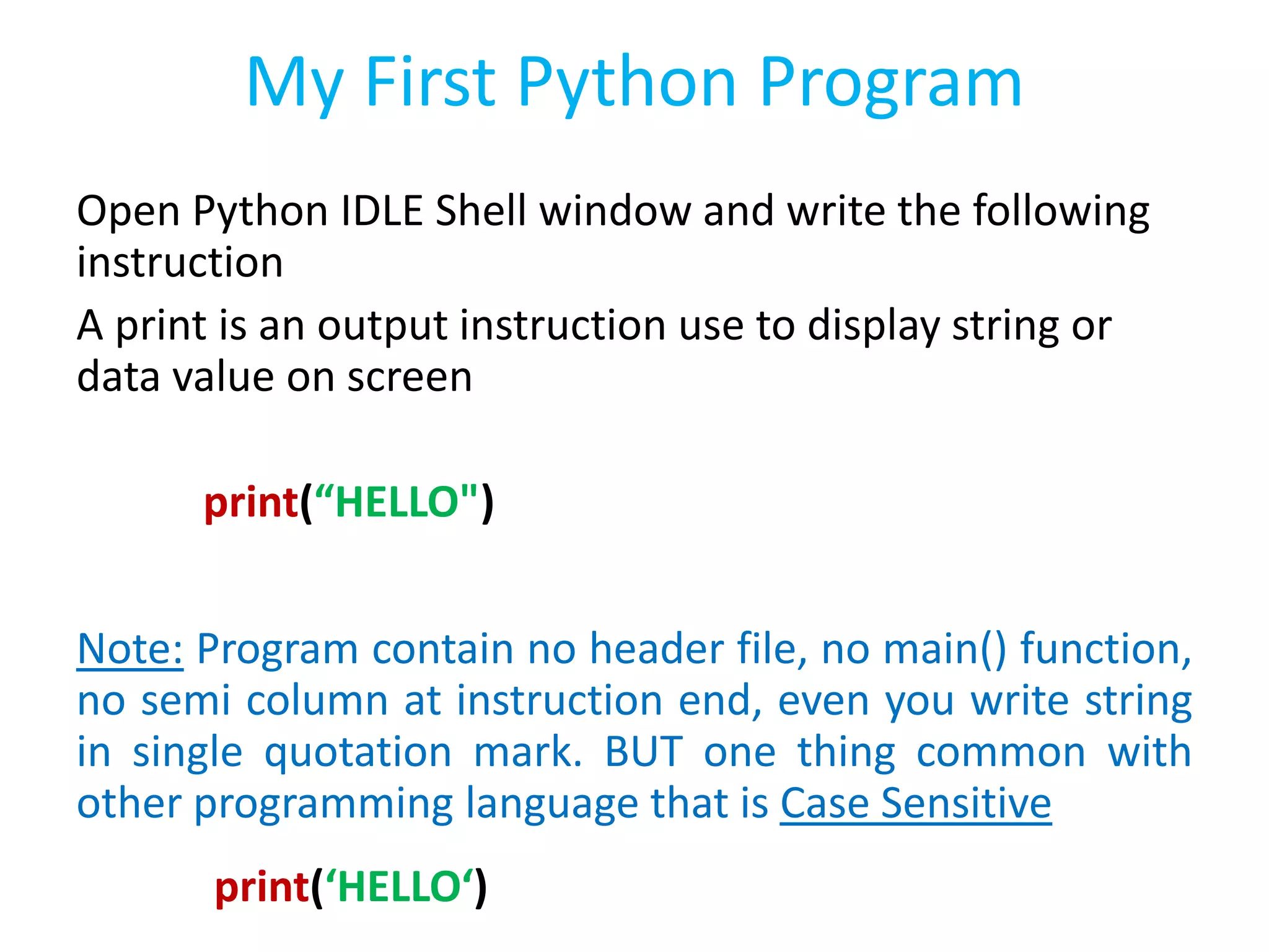 My First Python Program
Open Python IDLE Shell window and write the following
instruction
A print is an output instruction use to display string or
data value on screen
print(“HELLO")
Note: Program contain no header file, no main() function,
no semi column at instruction end, even you write string
in single quotation mark. BUT one thing common with
other programming language that is Case Sensitive
print(‘HELLO‘)
 