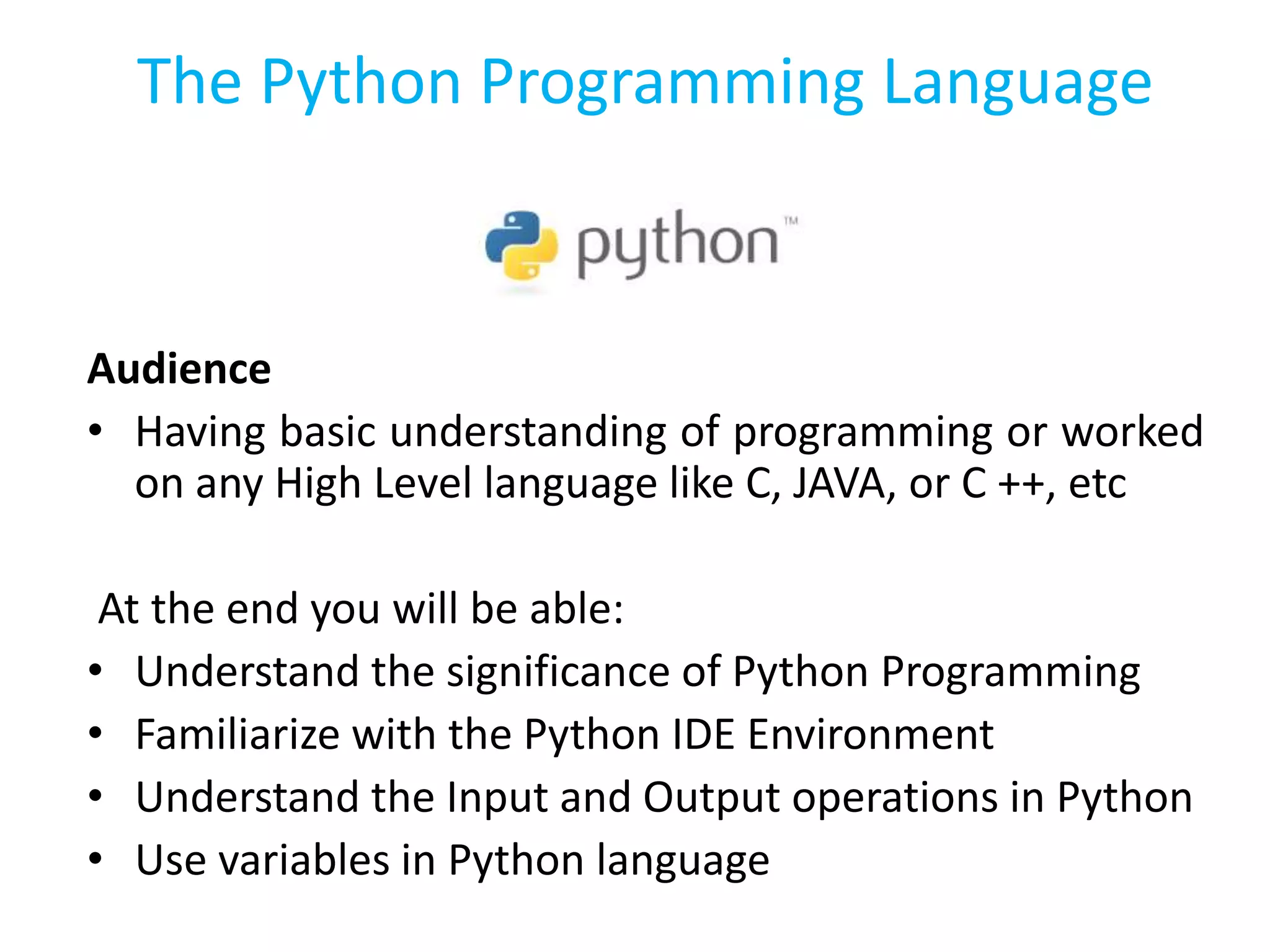 The Python Programming Language
Audience
• Having basic understanding of programming or worked
on any High Level language like C, JAVA, or C ++, etc
At the end you will be able:
• Understand the significance of Python Programming
• Familiarize with the Python IDE Environment
• Understand the Input and Output operations in Python
• Use variables in Python language
 