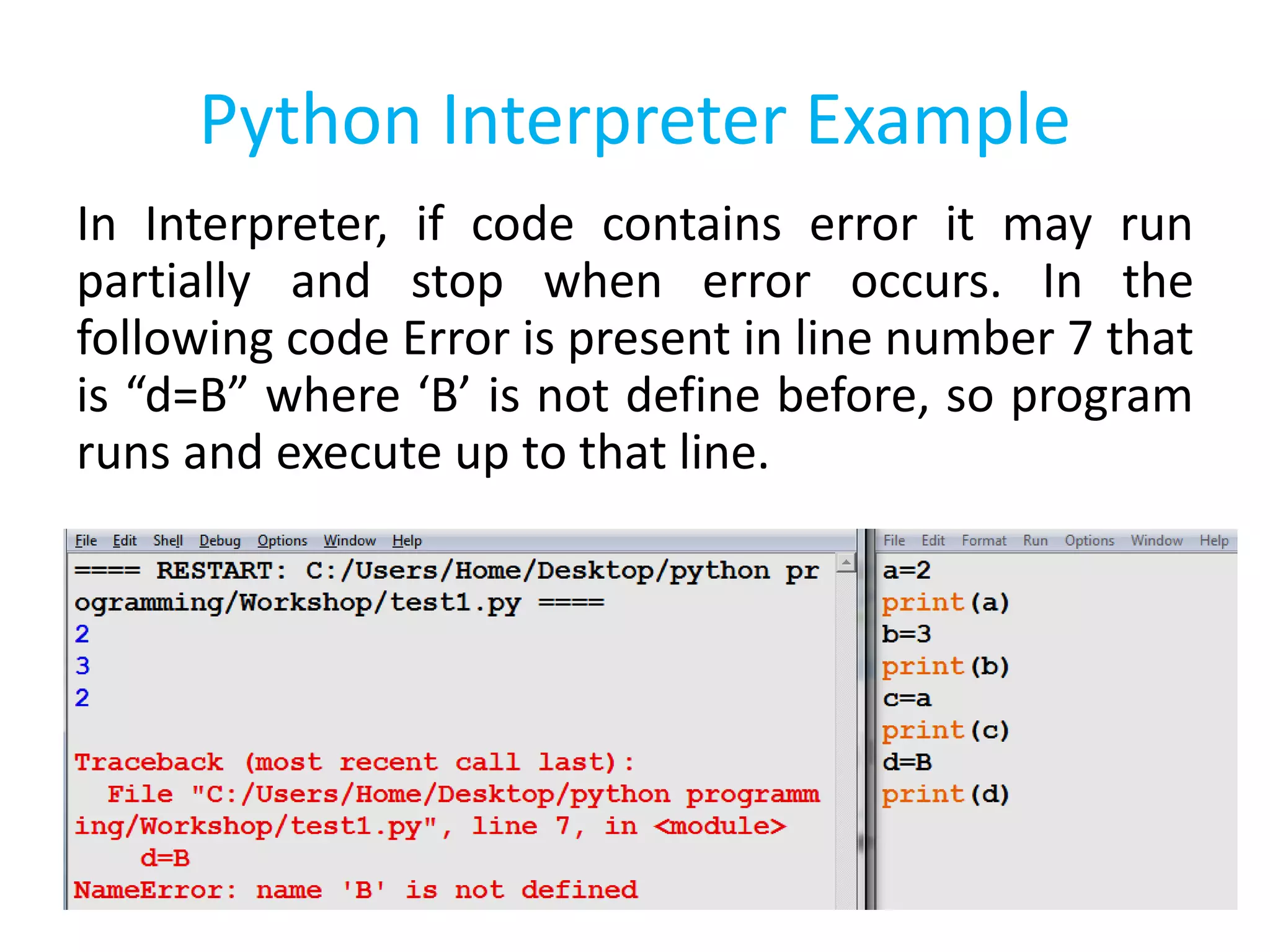Python Interpreter Example
In Interpreter, if code contains error it may run
partially and stop when error occurs. In the
following code Error is present in line number 7 that
is “d=B” where ‘B’ is not define before, so program
runs and execute up to that line.
 