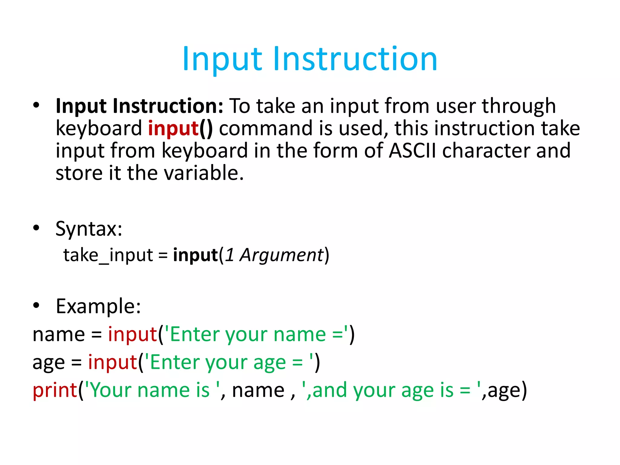 Input Instruction
• Input Instruction: To take an input from user through
keyboard input() command is used, this instruction take
input from keyboard in the form of ASCII character and
store it the variable.
• Syntax:
take_input = input(1 Argument)
• Example:
name = input('Enter your name =')
age = input('Enter your age = ')
print('Your name is ', name , ',and your age is = ',age)
 