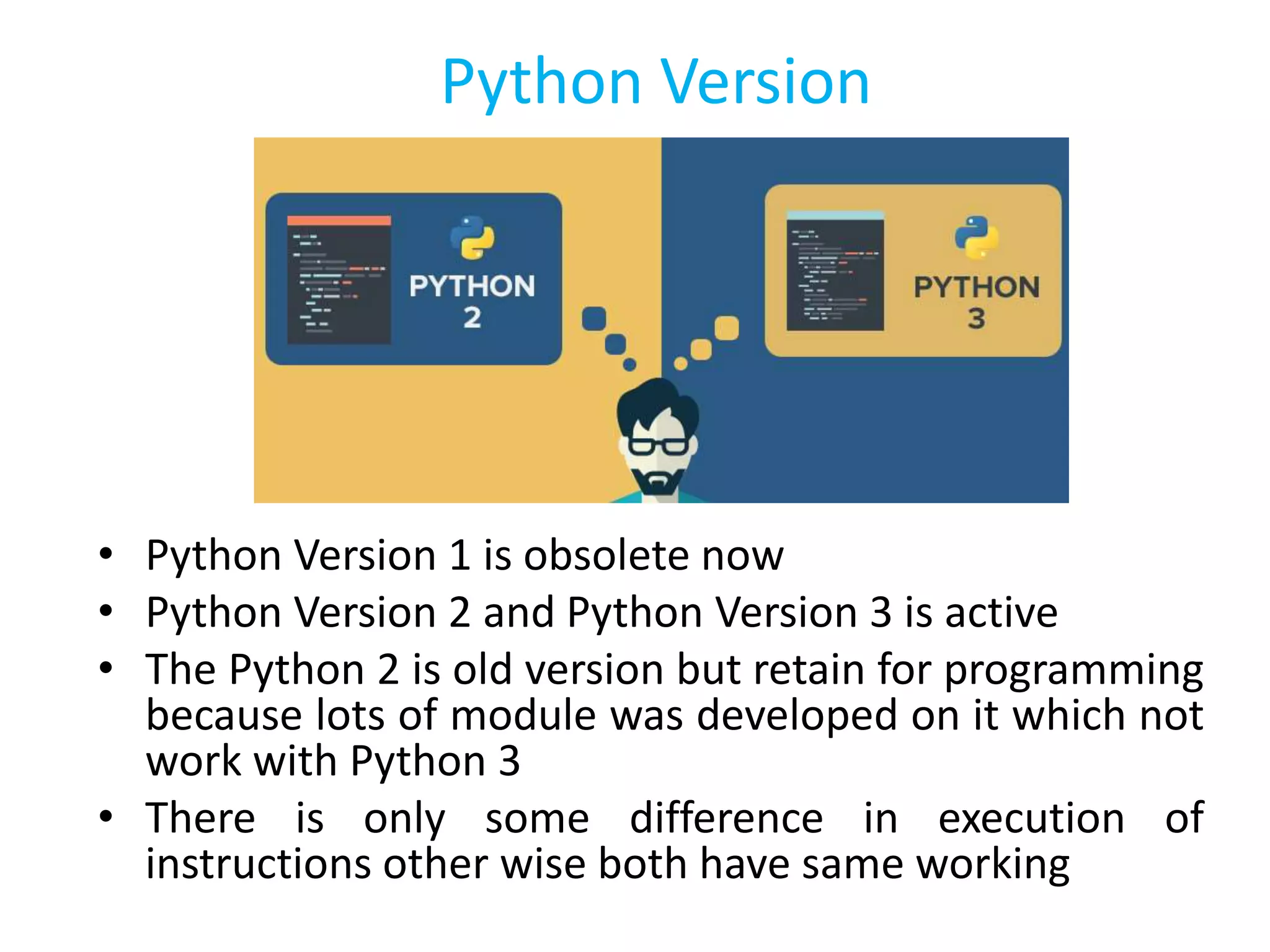 Python Version
• Python Version 1 is obsolete now
• Python Version 2 and Python Version 3 is active
• The Python 2 is old version but retain for programming
because lots of module was developed on it which not
work with Python 3
• There is only some difference in execution of
instructions other wise both have same working
 