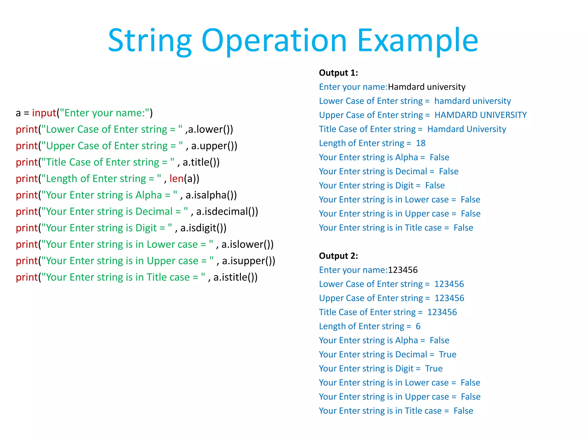a = input("Enter your name:")
print("Lower Case of Enter string = " ,a.lower())
print("Upper Case of Enter string = " , a.upper())
print("Title Case of Enter string = " , a.title())
print("Length of Enter string = " , len(a))
print("Your Enter string is Alpha = " , a.isalpha())
print("Your Enter string is Decimal = " , a.isdecimal())
print("Your Enter string is Digit = " , a.isdigit())
print("Your Enter string is in Lower case = " , a.islower())
print("Your Enter string is in Upper case = " , a.isupper())
print("Your Enter string is in Title case = " , a.istitle())
Output 1:
Enter your name:Hamdard university
Lower Case of Enter string = hamdard university
Upper Case of Enter string = HAMDARD UNIVERSITY
Title Case of Enter string = Hamdard University
Length of Enter string = 18
Your Enter string is Alpha = False
Your Enter string is Decimal = False
Your Enter string is Digit = False
Your Enter string is in Lower case = False
Your Enter string is in Upper case = False
Your Enter string is in Title case = False
Output 2:
Enter your name:123456
Lower Case of Enter string = 123456
Upper Case of Enter string = 123456
Title Case of Enter string = 123456
Length of Enter string = 6
Your Enter string is Alpha = False
Your Enter string is Decimal = True
Your Enter string is Digit = True
Your Enter string is in Lower case = False
Your Enter string is in Upper case = False
Your Enter string is in Title case = False
String Operation Example
 