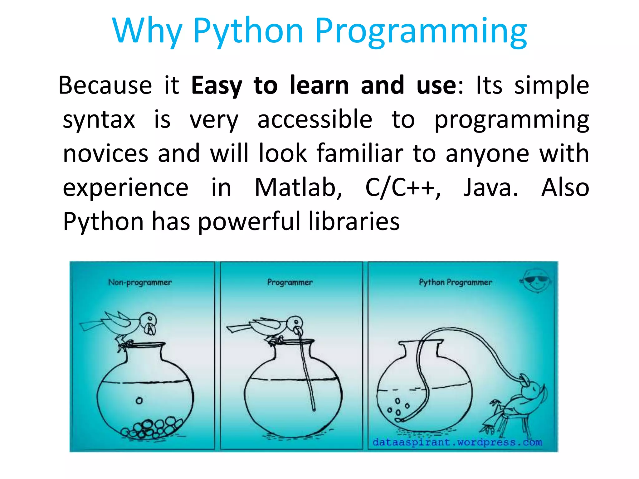 Because it Easy to learn and use: Its simple
syntax is very accessible to programming
novices and will look familiar to anyone with
experience in Matlab, C/C++, Java. Also
Python has powerful libraries
Why Python Programming
 