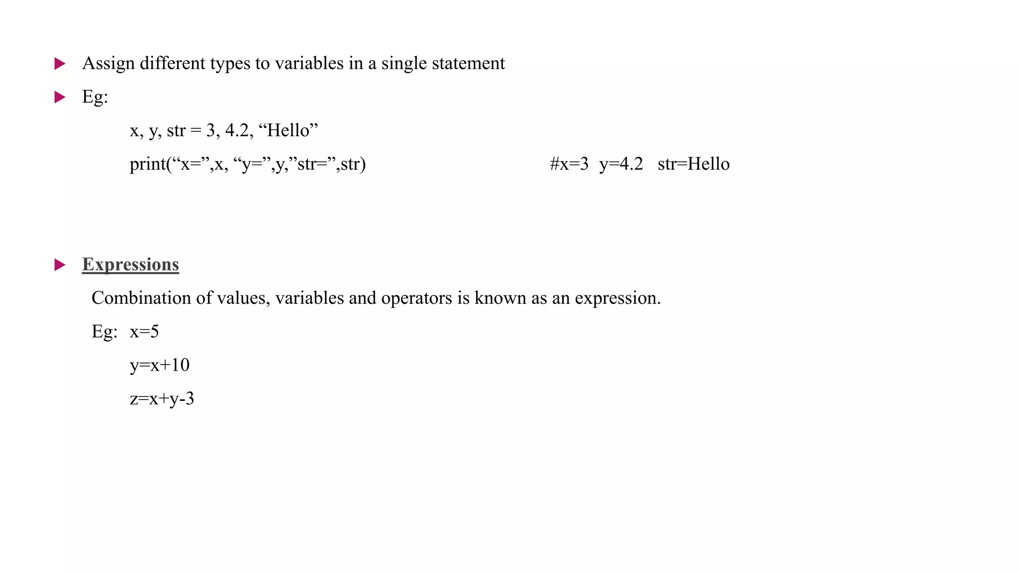  Assign different types to variables in a single statement
 Eg:
x, y, str = 3, 4.2, “Hello”
print(“x=”,x, “y=”,y,”str=”,str) #x=3 y=4.2 str=Hello
 Expressions
Combination of values, variables and operators is known as an expression.
Eg: x=5
y=x+10
z=x+y-3
 