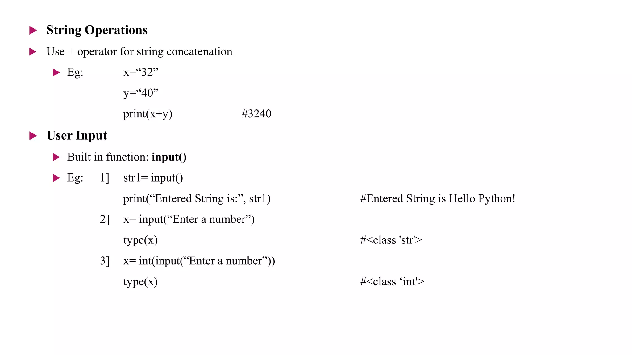  String Operations
 Use + operator for string concatenation
 Eg: x=“32”
y=“40”
print(x+y) #3240
 User Input
 Built in function: input()
 Eg: 1] str1= input()
print(“Entered String is:”, str1) #Entered String is Hello Python!
2] x= input(“Enter a number”)
type(x) #<class 'str'>
3] x= int(input(“Enter a number”))
type(x) #<class ‘int'>
 