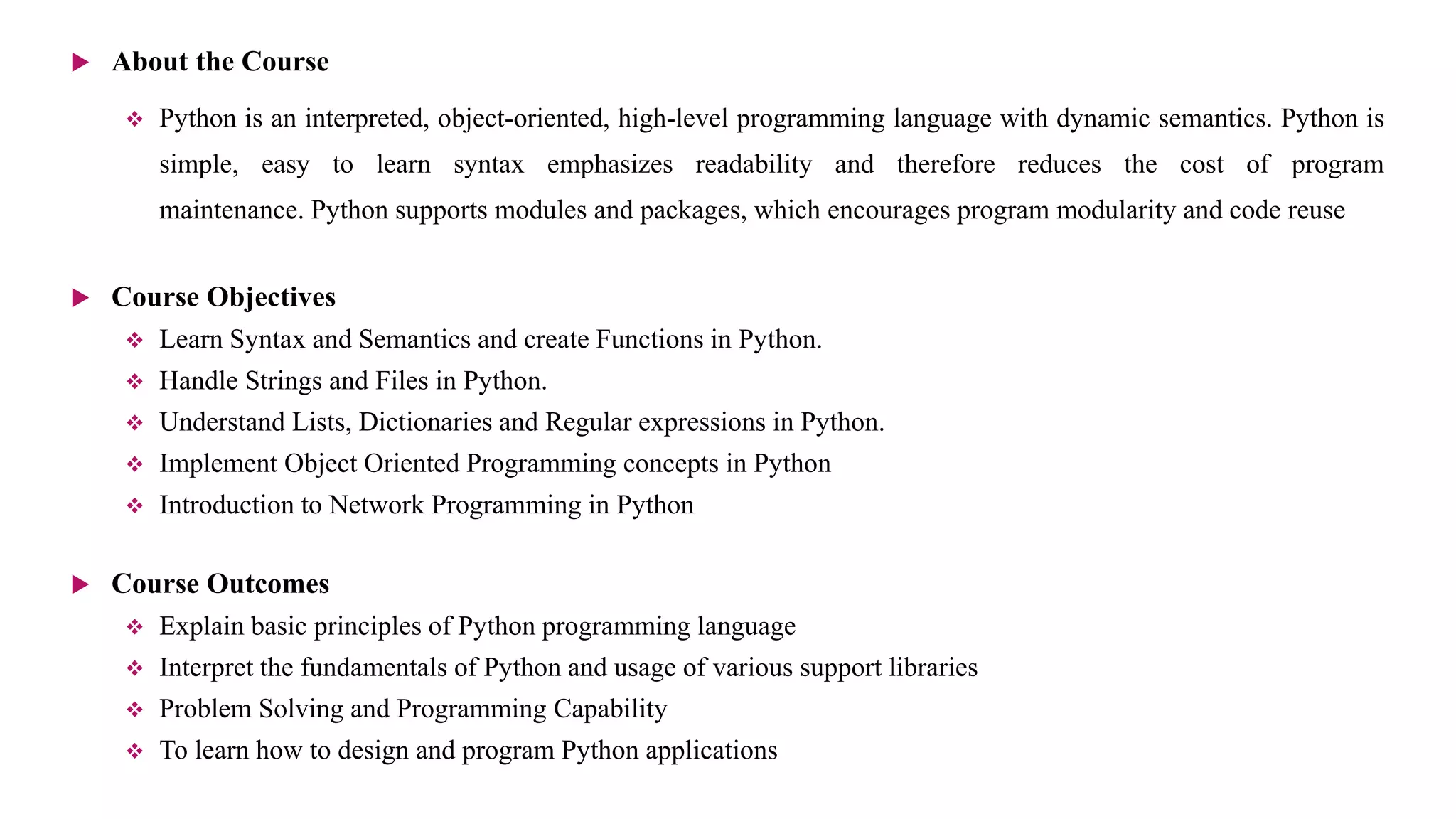  About the Course
 Python is an interpreted, object-oriented, high-level programming language with dynamic semantics. Python is
simple, easy to learn syntax emphasizes readability and therefore reduces the cost of program
maintenance. Python supports modules and packages, which encourages program modularity and code reuse
 Course Objectives
 Learn Syntax and Semantics and create Functions in Python.
 Handle Strings and Files in Python.
 Understand Lists, Dictionaries and Regular expressions in Python.
 Implement Object Oriented Programming concepts in Python
 Introduction to Network Programming in Python
 Course Outcomes
 Explain basic principles of Python programming language
 Interpret the fundamentals of Python and usage of various support libraries
 Problem Solving and Programming Capability
 To learn how to design and program Python applications
 