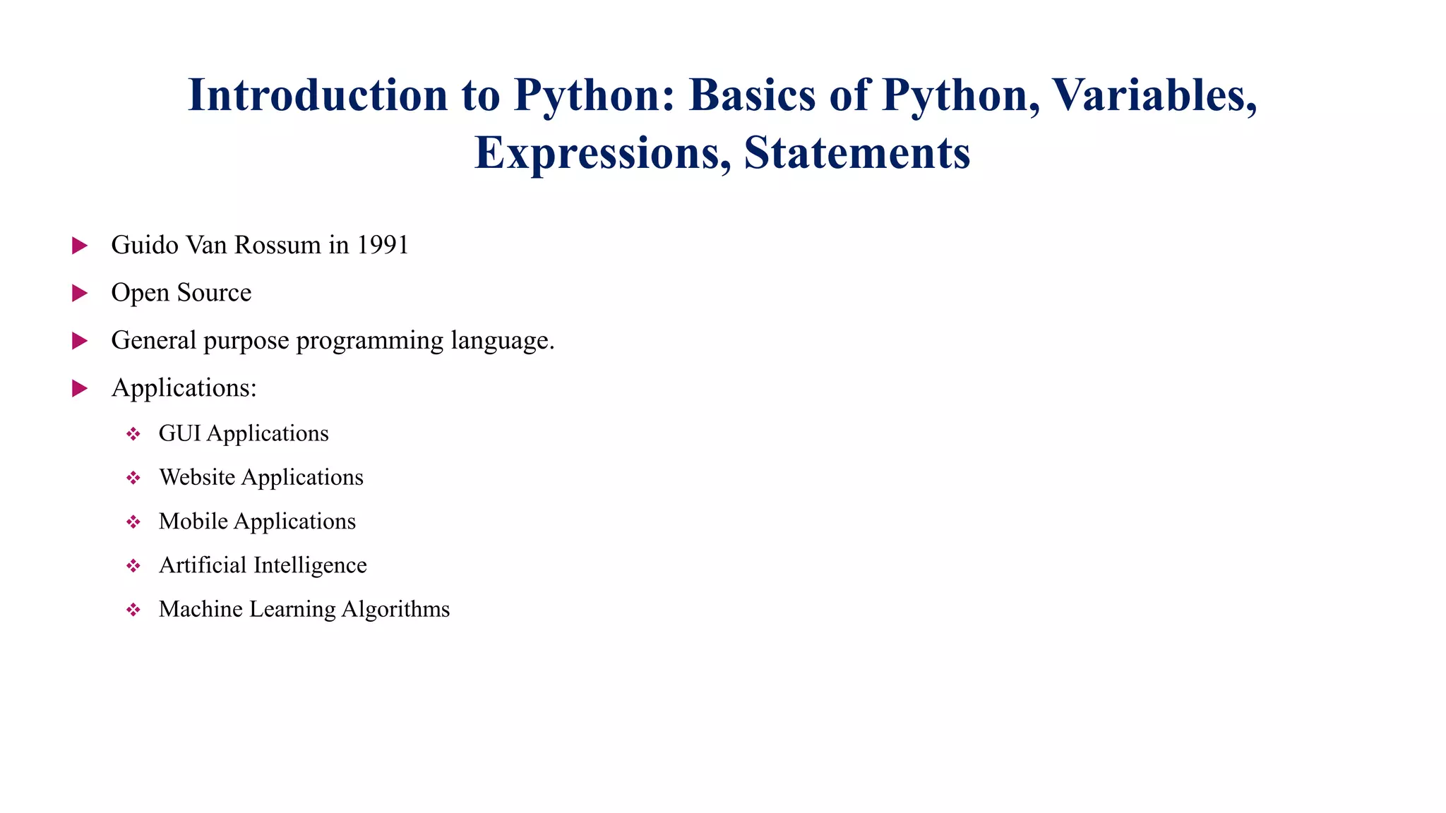 Introduction to Python: Basics of Python, Variables,
Expressions, Statements
 Guido Van Rossum in 1991
 Open Source
 General purpose programming language.
 Applications:
 GUI Applications
 Website Applications
 Mobile Applications
 Artificial Intelligence
 Machine Learning Algorithms
 
