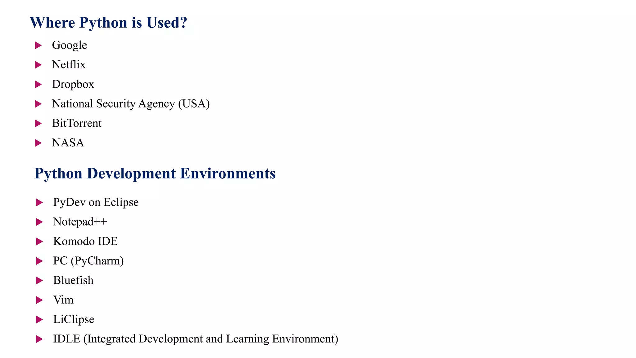 Where Python is Used?
 Google
 Netflix
 Dropbox
 National Security Agency (USA)
 BitTorrent
 NASA
Python Development Environments
 PyDev on Eclipse
 Notepad++
 Komodo IDE
 PC (PyCharm)
 Bluefish
 Vim
 LiClipse
 IDLE (Integrated Development and Learning Environment)
 