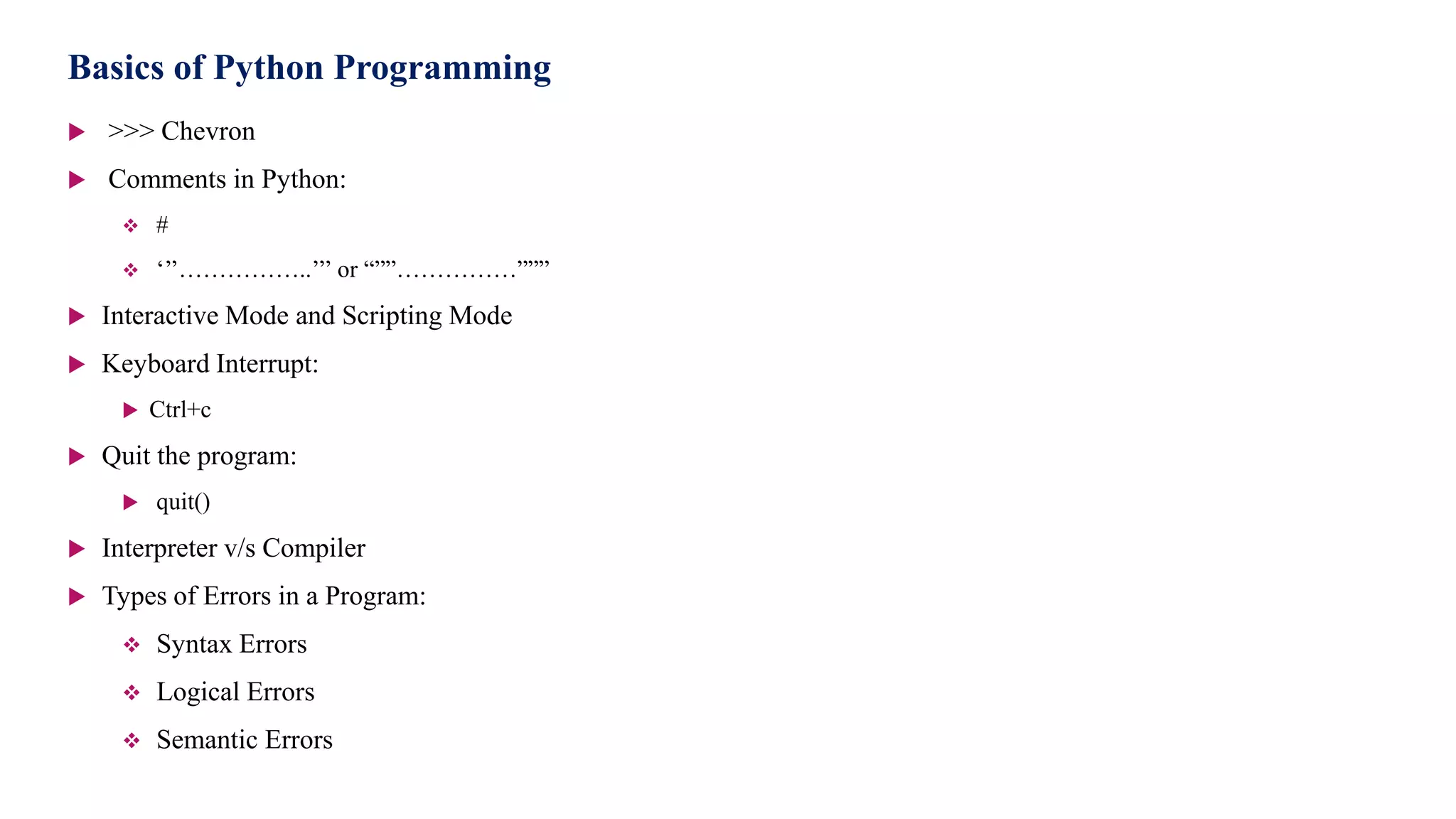 Basics of Python Programming
 >>> Chevron
 Comments in Python:
 #
 ‘’’……………..’’’ or “””……………”””
 Interactive Mode and Scripting Mode
 Keyboard Interrupt:
 Ctrl+c
 Quit the program:
 quit()
 Interpreter v/s Compiler
 Types of Errors in a Program:
 Syntax Errors
 Logical Errors
 Semantic Errors
 