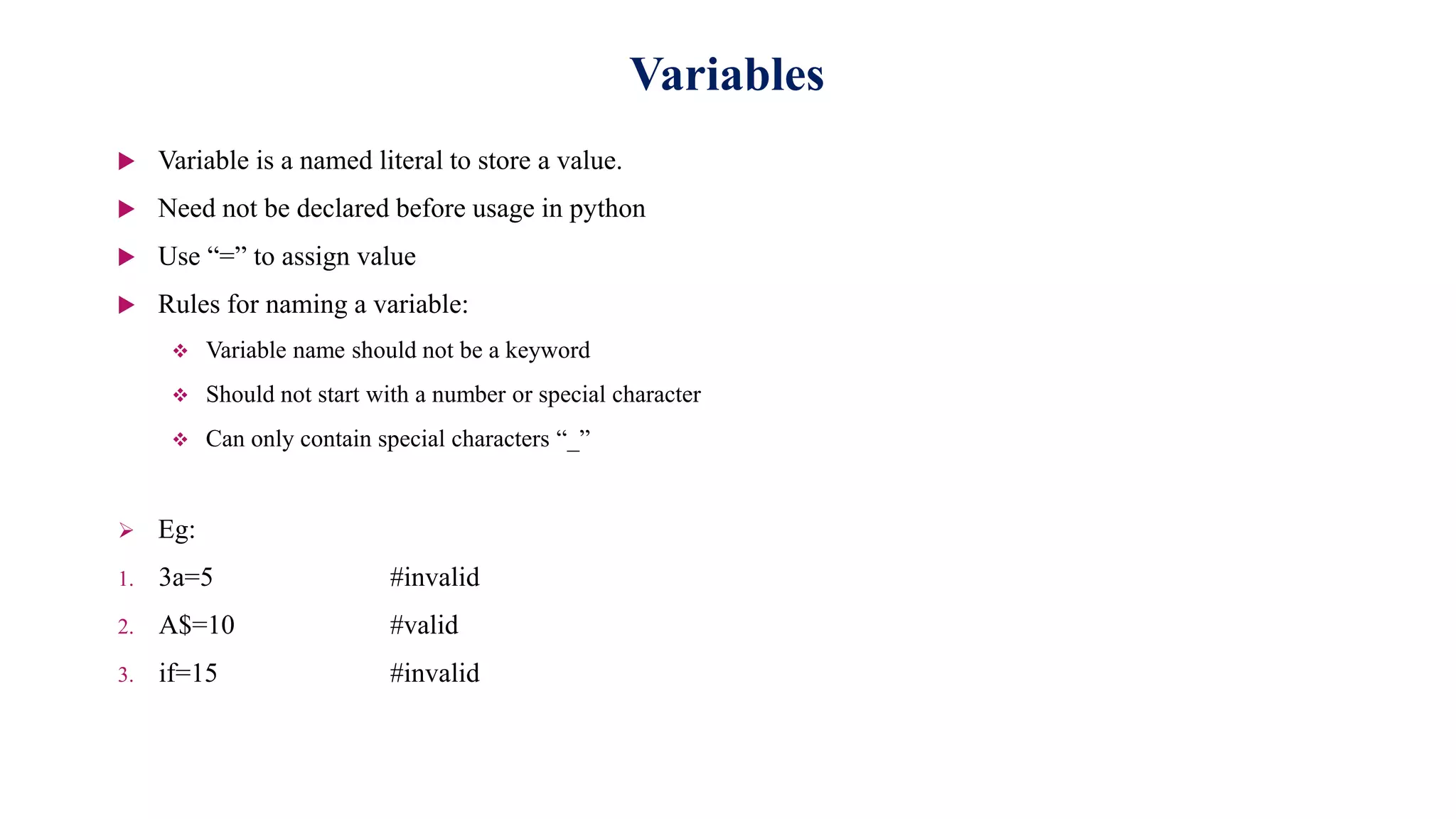 Variables
 Variable is a named literal to store a value.
 Need not be declared before usage in python
 Use “=” to assign value
 Rules for naming a variable:
 Variable name should not be a keyword
 Should not start with a number or special character
 Can only contain special characters “_”
 Eg:
1. 3a=5 #invalid
2. A$=10 #valid
3. if=15 #invalid
 