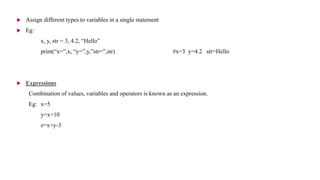  Assign different types to variables in a single statement
 Eg:
x, y, str = 3, 4.2, “Hello”
print(“x=”,x, “y=”,y,”str=”,str) #x=3 y=4.2 str=Hello
 Expressions
Combination of values, variables and operators is known as an expression.
Eg: x=5
y=x+10
z=x+y-3
 