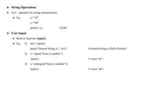  String Operations
 Use + operator for string concatenation
 Eg: x=“32”
y=“40”
print(x+y) #3240
 User Input
 Built in function: input()
 Eg: 1] str1= input()
print(“Entered String is:”, str1) #Entered String is Hello Python!
2] x= input(“Enter a number”)
type(x) #<class 'str'>
3] x= int(input(“Enter a number”))
type(x) #<class ‘int'>
 